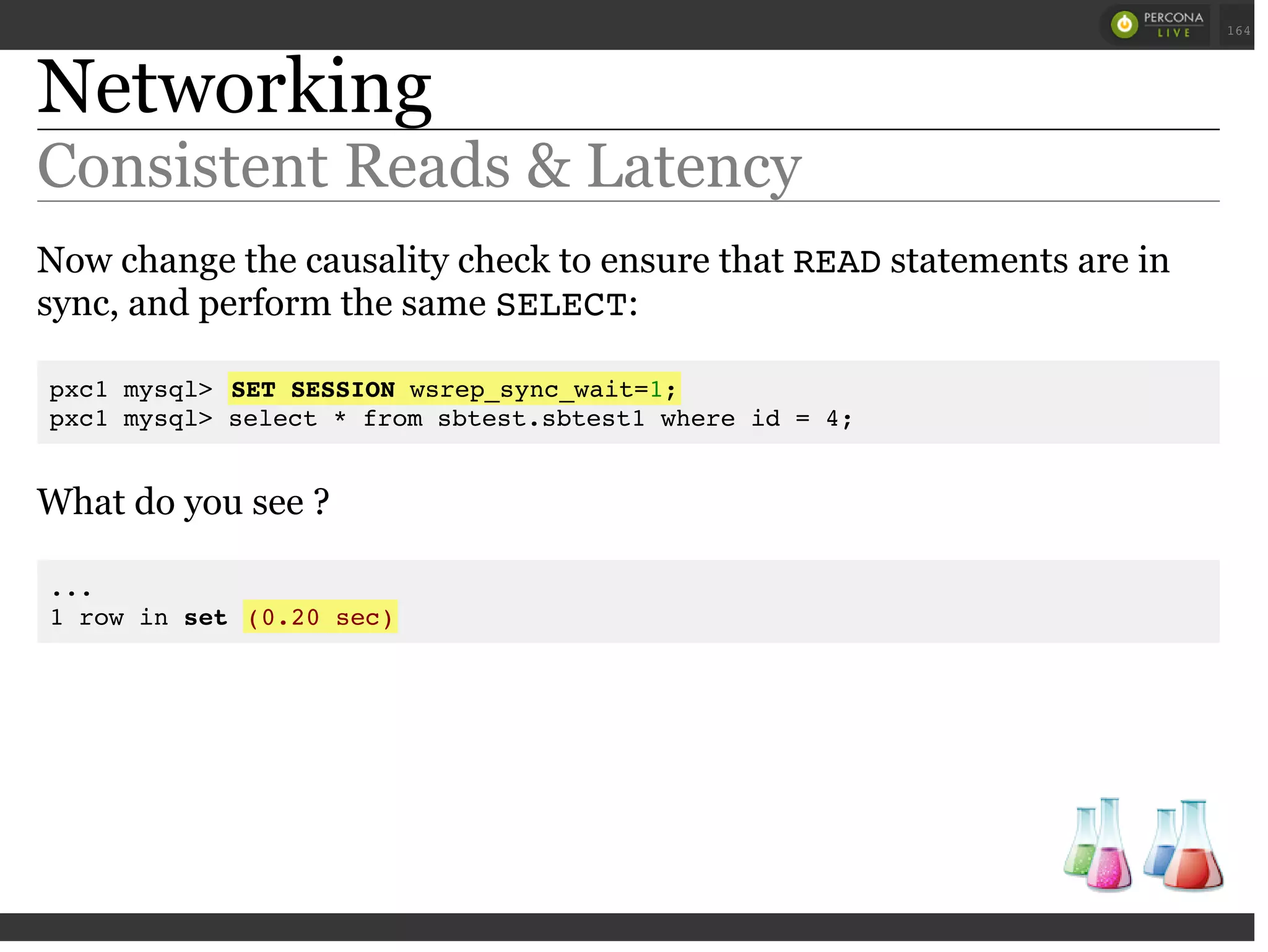 Networking
Consistent Reads & Latency
Now change the causality check to ensure that READstatements are in
sync, and perform the same SELECT:
pxc1 mysql> SET SESSION wsrep_sync_wait=1;
pxc1 mysql> select * from sbtest.sbtest1 where id = 4;
What do you see ?
...
1 row in set (0.20 sec)
 
 
164
 