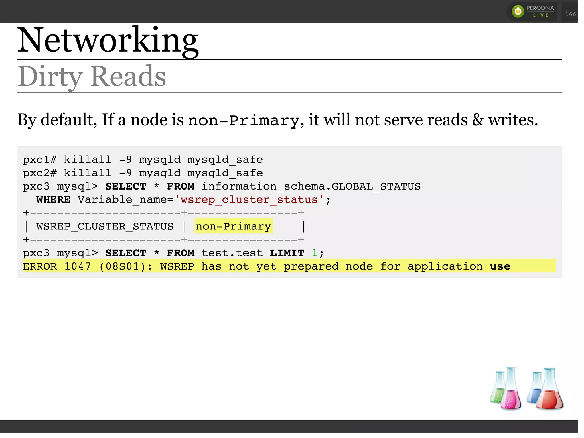 Networking
Dirty Reads
By default, If a node is non-Primary, it will not serve reads & writes.
pxc1# killall -9 mysqld mysqld_safe
pxc2# killall -9 mysqld mysqld_safe
pxc3 mysql> SELECT * FROM information_schema.GLOBAL_STATUS
WHERE Variable_name='wsrep_cluster_status';
+----------------------+----------------+
| WSREP_CLUSTER_STATUS | non-Primary |
+----------------------+----------------+
pxc3 mysql> SELECT * FROM test.test LIMIT 1;
ERROR 1047 (08S01): WSREP has not yet prepared node for application use
 
 
166
 