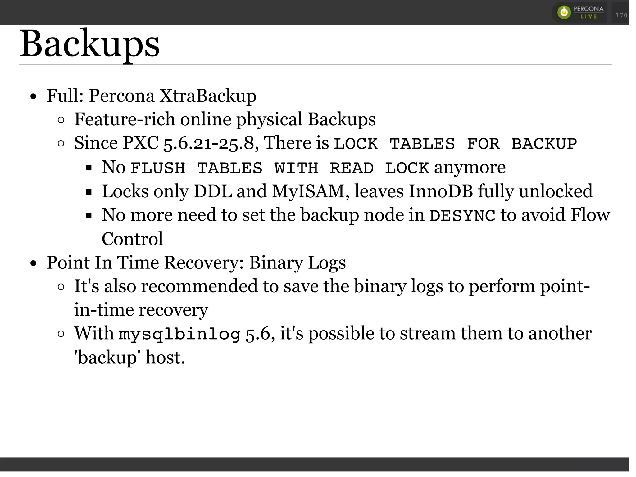 Backups
Full: Percona XtraBackup
Feature-rich online physical Backups
Since PXC 5.6.21-25.8, There is LOCK TABLES FOR BACKUP
No FLUSH TABLES WITH READ LOCKanymore
Locks only DDL and MyISAM, leaves InnoDB fully unlocked
No more need to set the backup node in DESYNCto avoid Flow
Control
Point In Time Recovery: Binary Logs
It's also recommended to save the binary logs to perform point-
in-time recovery
With mysqlbinlog5.6, it's possible to stream them to another
'backup' host.
 
 
170
 