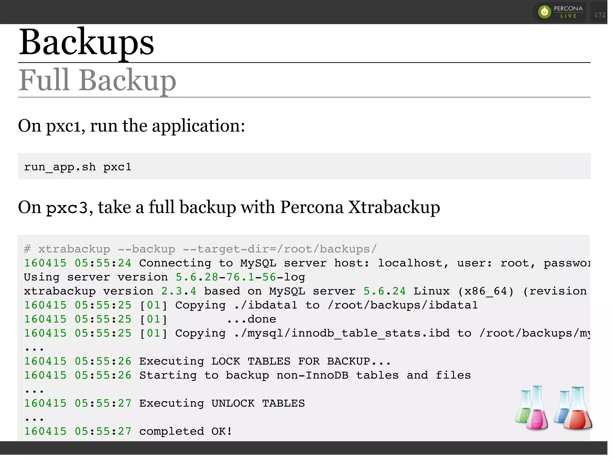 Backups
Full Backup
On pxc1, run the application:
run_app.sh pxc1
On pxc3, take a full backup with Percona Xtrabackup
# xtrabackup --backup --target-dir=/root/backups/
160415 05:55:24 Connecting to MySQL server host: localhost, user: root, password:
Using server version 5.6.28-76.1-56-log
xtrabackup version 2.3.4 based on MySQL server 5.6.24 Linux (x86_64) (revision id:
160415 05:55:25 [01] Copying ./ibdata1 to /root/backups/ibdata1
160415 05:55:25 [01] ...done
160415 05:55:25 [01] Copying ./mysql/innodb_table_stats.ibd to /root/backups/mysql
...
160415 05:55:26 Executing LOCK TABLES FOR BACKUP...
160415 05:55:26 Starting to backup non-InnoDB tables and files
...
160415 05:55:27 Executing UNLOCK TABLES
...
160415 05:55:27 completed OK!
 
 
172
 