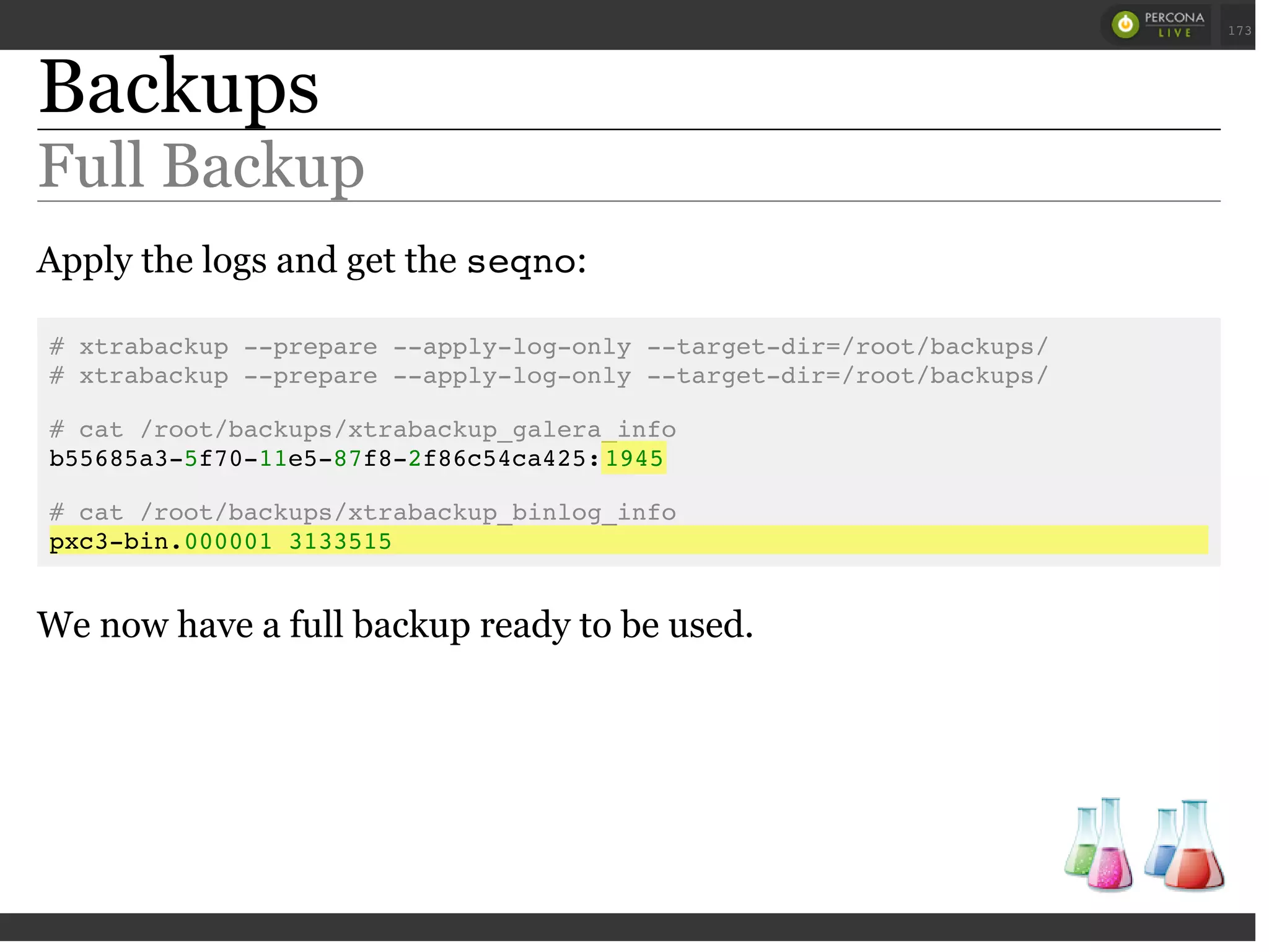 Backups
Full Backup
Apply the logs and get the seqno:
# xtrabackup --prepare --apply-log-only --target-dir=/root/backups/
# xtrabackup --prepare --apply-log-only --target-dir=/root/backups/
# cat /root/backups/xtrabackup_galera_info
b55685a3-5f70-11e5-87f8-2f86c54ca425:1945
# cat /root/backups/xtrabackup_binlog_info
pxc3-bin.000001 3133515
We now have a full backup ready to be used.
 
 
173
 