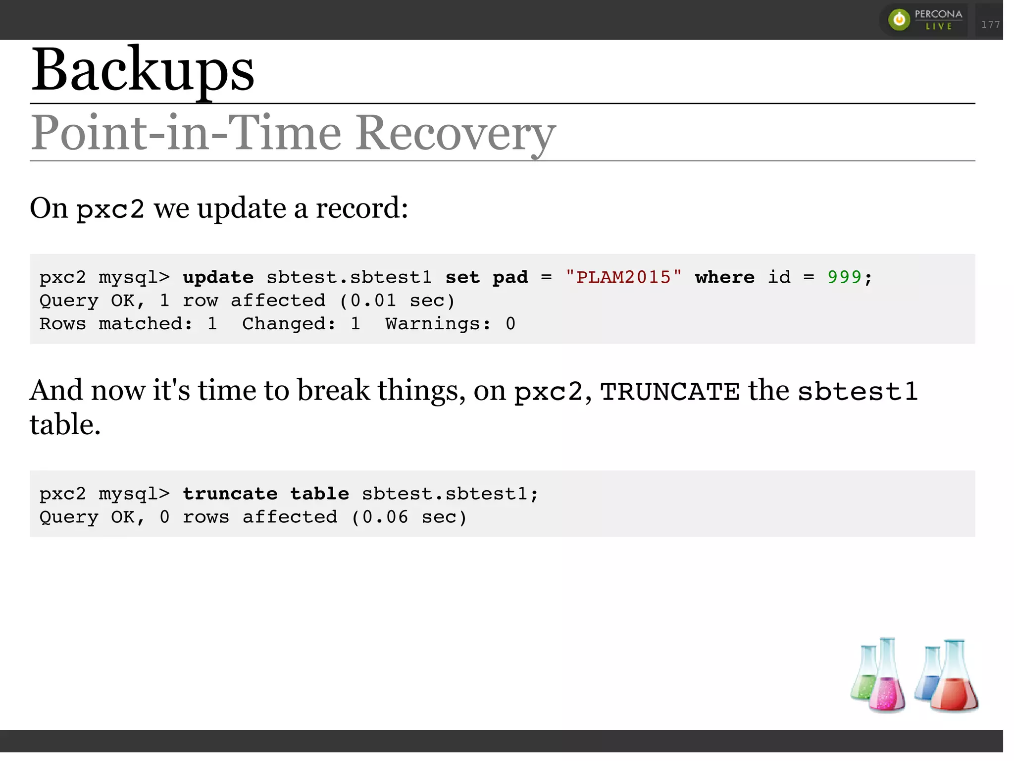 Backups
Point-in-Time Recovery
On pxc2we update a record:
pxc2 mysql> update sbtest.sbtest1 set pad = "PLAM2015" where id = 999;
Query OK, 1 row affected (0.01 sec)
Rows matched: 1 Changed: 1 Warnings: 0
And now it's time to break things, on pxc2, TRUNCATEthe sbtest1
table.
pxc2 mysql> truncate table sbtest.sbtest1;
Query OK, 0 rows affected (0.06 sec)
 
 
177
 