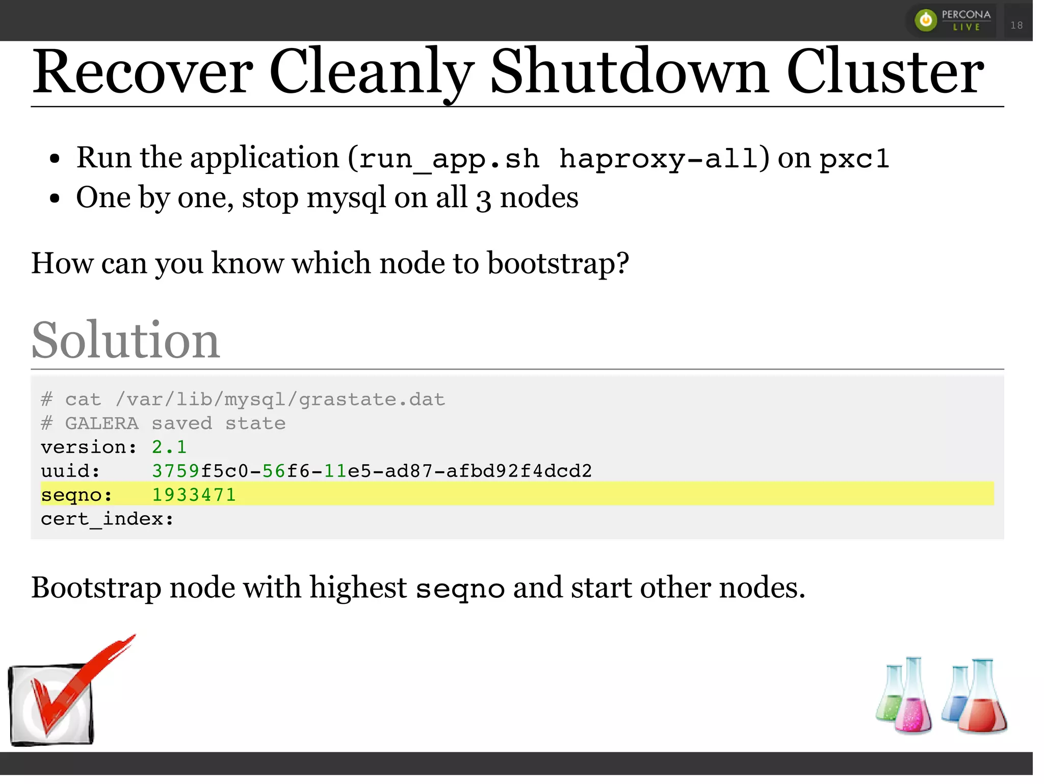 Recover Cleanly Shutdown Cluster
Run the application (run_app.sh haproxy-all) on pxc1
One by one, stop mysql on all 3 nodes
How can you know which node to bootstrap?
Solution
# cat /var/lib/mysql/grastate.dat
# GALERA saved state
version: 2.1
uuid: 3759f5c0-56f6-11e5-ad87-afbd92f4dcd2
seqno: 1933471
cert_index:
Bootstrap node with highest seqnoand start other nodes.
 
 
18
 