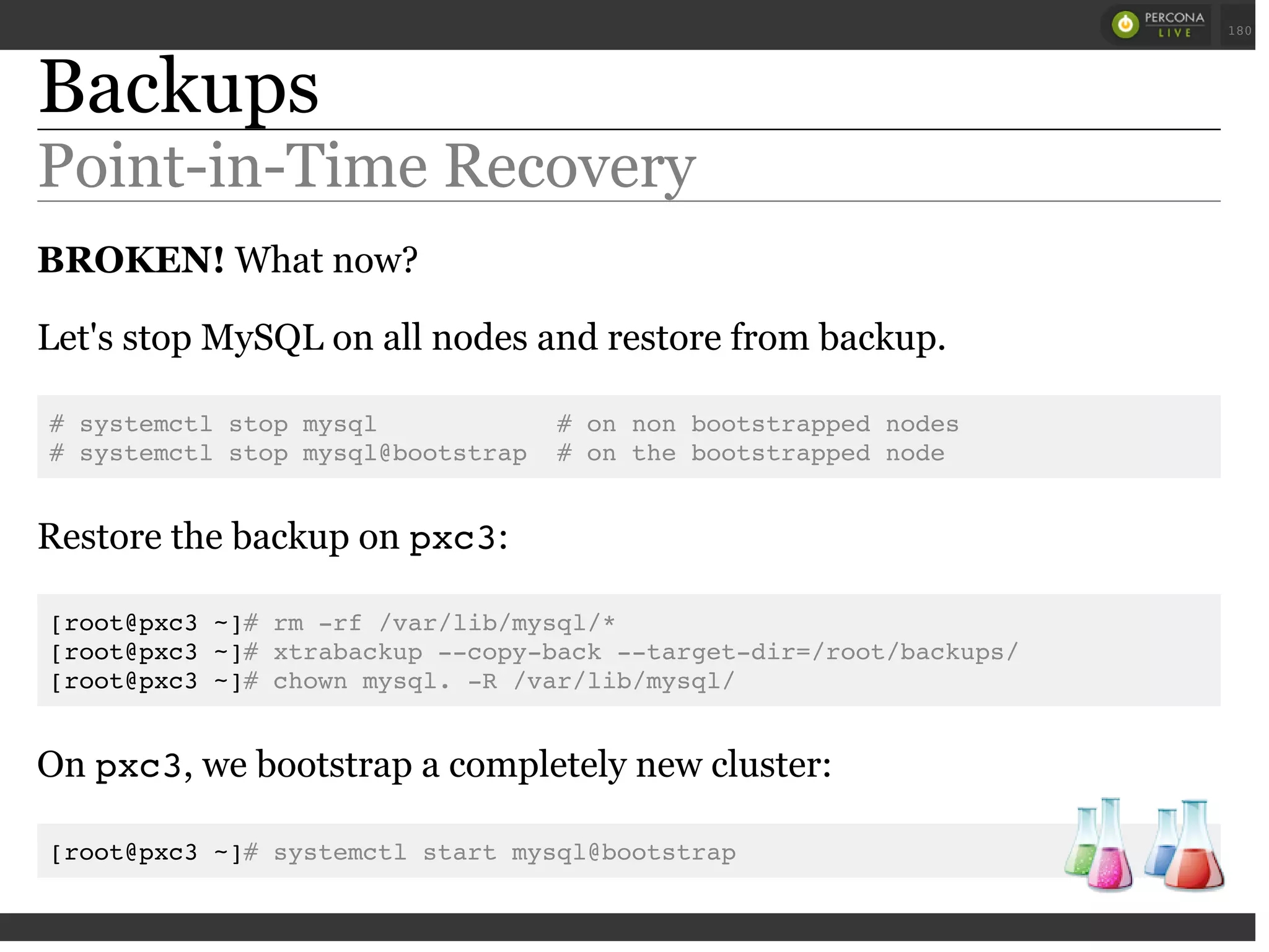 Backups
Point-in-Time Recovery
BROKEN! What now?
Let's stop MySQL on all nodes and restore from backup.
# systemctl stop mysql # on non bootstrapped nodes
# systemctl stop mysql@bootstrap # on the bootstrapped node
Restore the backup on pxc3:
[root@pxc3 ~]# rm -rf /var/lib/mysql/*
[root@pxc3 ~]# xtrabackup --copy-back --target-dir=/root/backups/
[root@pxc3 ~]# chown mysql. -R /var/lib/mysql/
On pxc3, we bootstrap a completely new cluster:
[root@pxc3 ~]# systemctl start mysql@bootstrap
 
 
180
 