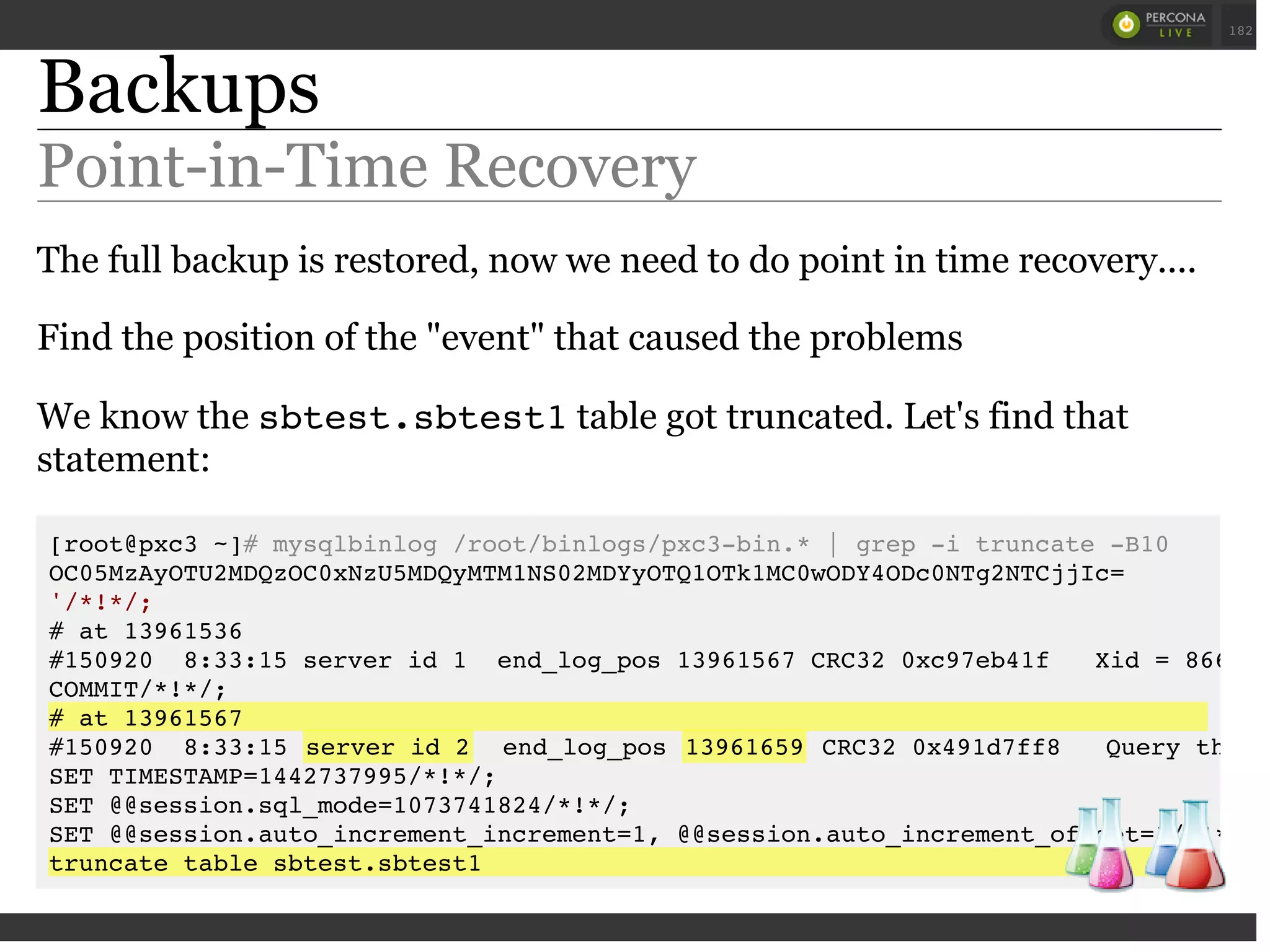Backups
Point-in-Time Recovery
The full backup is restored, now we need to do point in time recovery....
Find the position of the "event" that caused the problems
We know the sbtest.sbtest1table got truncated. Let's find that
statement:
[root@pxc3 ~]# mysqlbinlog /root/binlogs/pxc3-bin.* | grep -i truncate -B10
OC05MzAyOTU2MDQzOC0xNzU5MDQyMTM1NS02MDYyOTQ1OTk1MC0wODY4ODc0NTg2NTCjjIc=
'/*!*/;
# at 13961536
#150920 8:33:15 server id 1 end_log_pos 13961567 CRC32 0xc97eb41f Xid = 8667
COMMIT/*!*/;
# at 13961567
#150920 8:33:15 server id 2 end_log_pos 13961659 CRC32 0x491d7ff8 Query threa
SET TIMESTAMP=1442737995/*!*/;
SET @@session.sql_mode=1073741824/*!*/;
SET @@session.auto_increment_increment=1, @@session.auto_increment_offset=1/*!*/;
truncate table sbtest.sbtest1
 
 
182
 