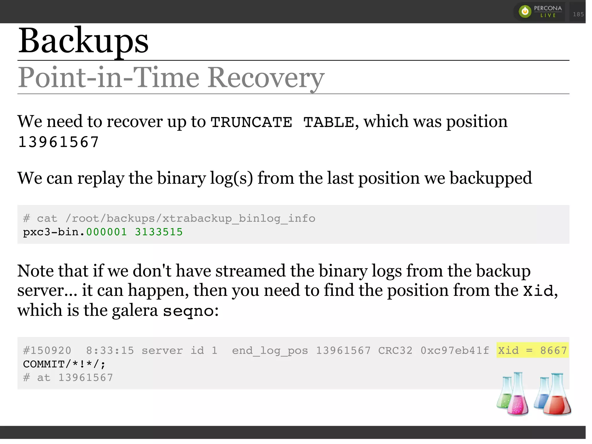 Backups
Point-in-Time Recovery
We need to recover up to TRUNCATE TABLE, which was position
13961567
We can replay the binary log(s) from the last position we backupped
# cat /root/backups/xtrabackup_binlog_info
pxc3-bin.000001 3133515
Note that if we don't have streamed the binary logs from the backup
server... it can happen, then you need to find the position from the Xid,
which is the galera seqno:
#150920 8:33:15 server id 1 end_log_pos 13961567 CRC32 0xc97eb41f Xid = 8667
COMMIT/*!*/;
# at 13961567
 
 
185
 
