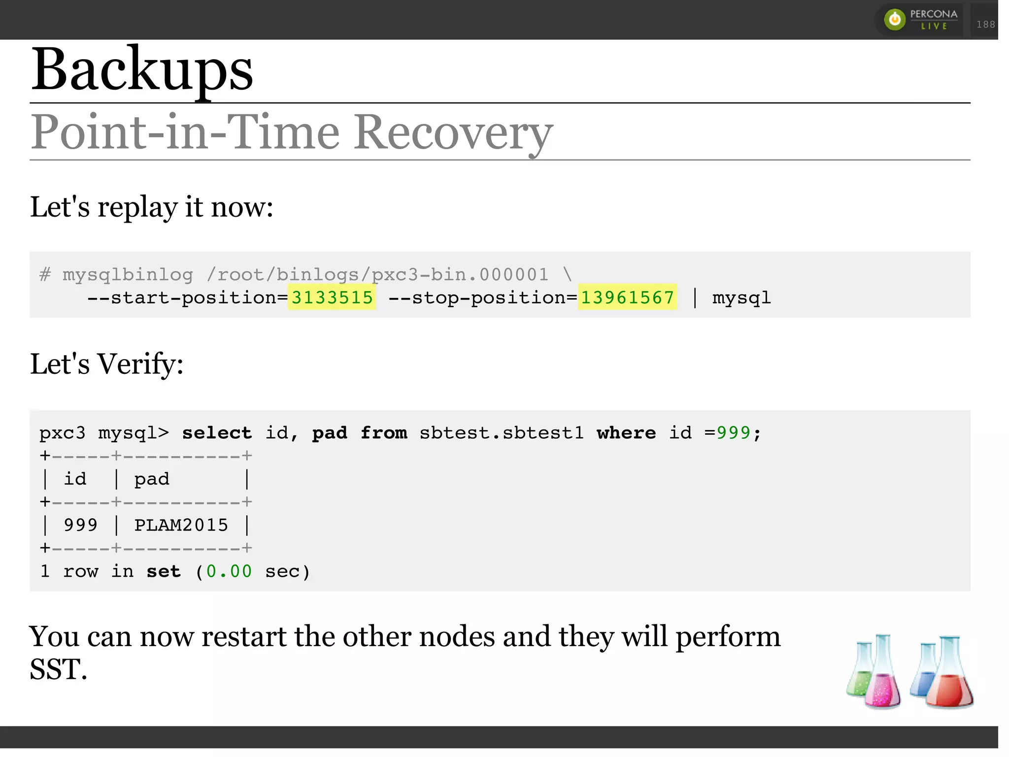 Backups
Point-in-Time Recovery
Let's replay it now:
# mysqlbinlog /root/binlogs/pxc3-bin.000001 
--start-position=3133515 --stop-position=13961567 | mysql
Let's Verify:
pxc3 mysql> select id, pad from sbtest.sbtest1 where id =999;
+-----+----------+
| id | pad |
+-----+----------+
| 999 | PLAM2015 |
+-----+----------+
1 row in set (0.00 sec)
You can now restart the other nodes and they will perform
SST.
 
 
188
 