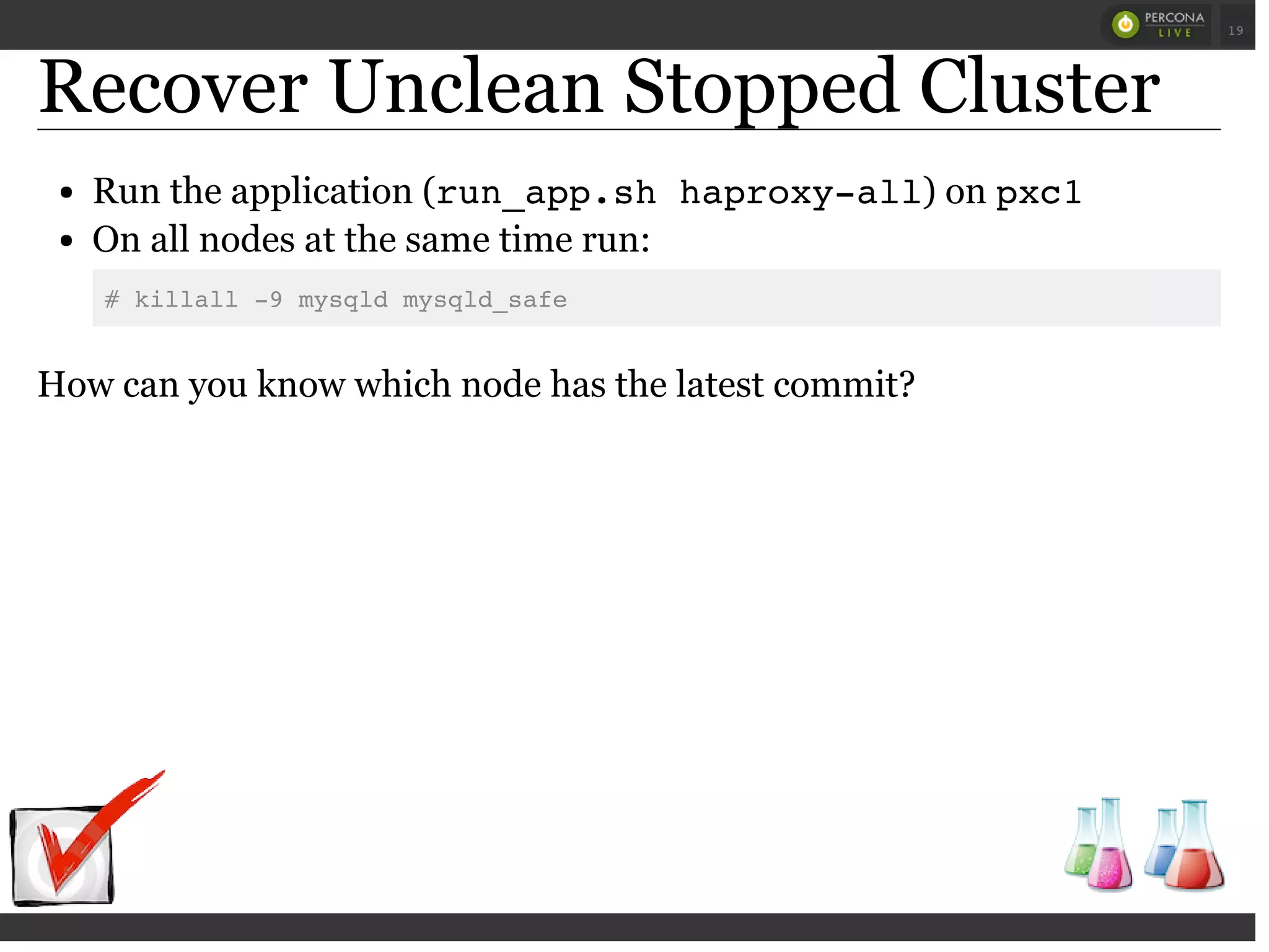 Recover Unclean Stopped Cluster
Run the application (run_app.sh haproxy-all) on pxc1
On all nodes at the same time run:
# killall -9 mysqld mysqld_safe
How can you know which node has the latest commit?
 
 
19
 