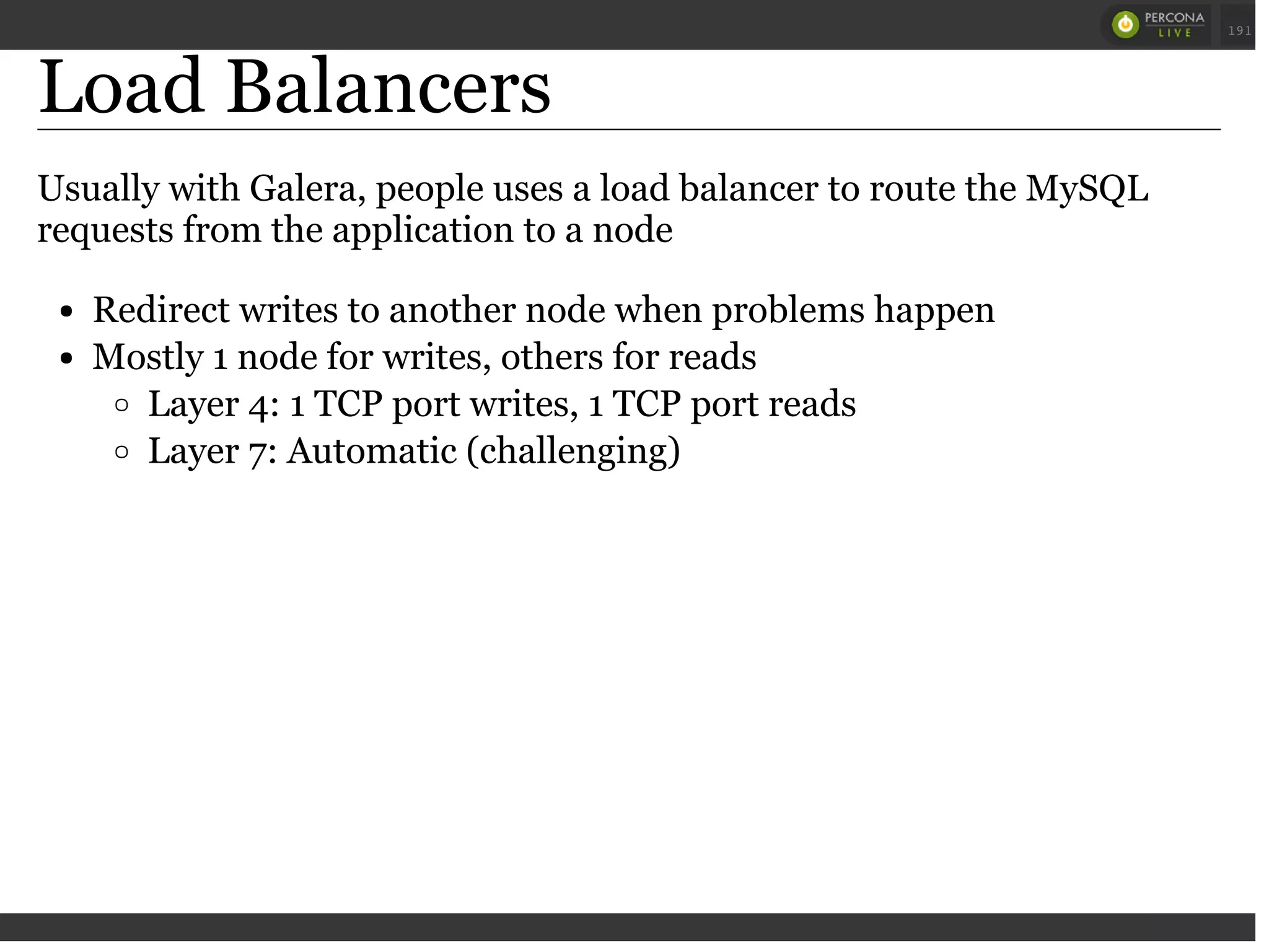 Load Balancers
Usually with Galera, people uses a load balancer to route the MySQL
requests from the application to a node
Redirect writes to another node when problems happen
Mostly 1 node for writes, others for reads
Layer 4: 1 TCP port writes, 1 TCP port reads
Layer 7: Automatic (challenging)
 
 
191
 