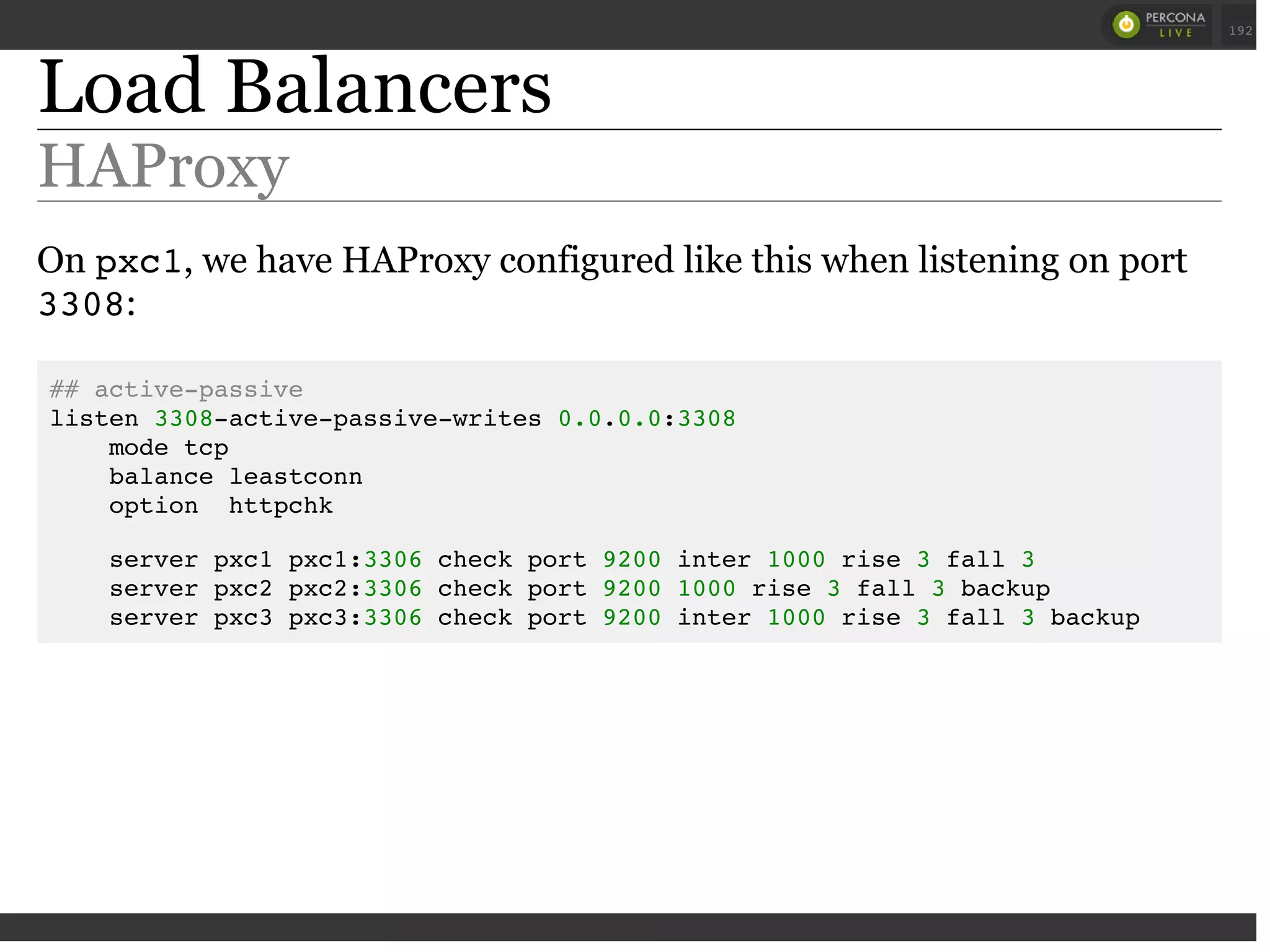 Load Balancers
HAProxy
On pxc1, we have HAProxy configured like this when listening on port
3308:
## active-passive
listen 3308-active-passive-writes 0.0.0.0:3308
mode tcp
balance leastconn
option httpchk
server pxc1 pxc1:3306 check port 9200 inter 1000 rise 3 fall 3
server pxc2 pxc2:3306 check port 9200 1000 rise 3 fall 3 backup
server pxc3 pxc3:3306 check port 9200 inter 1000 rise 3 fall 3 backup
 
 
192
 