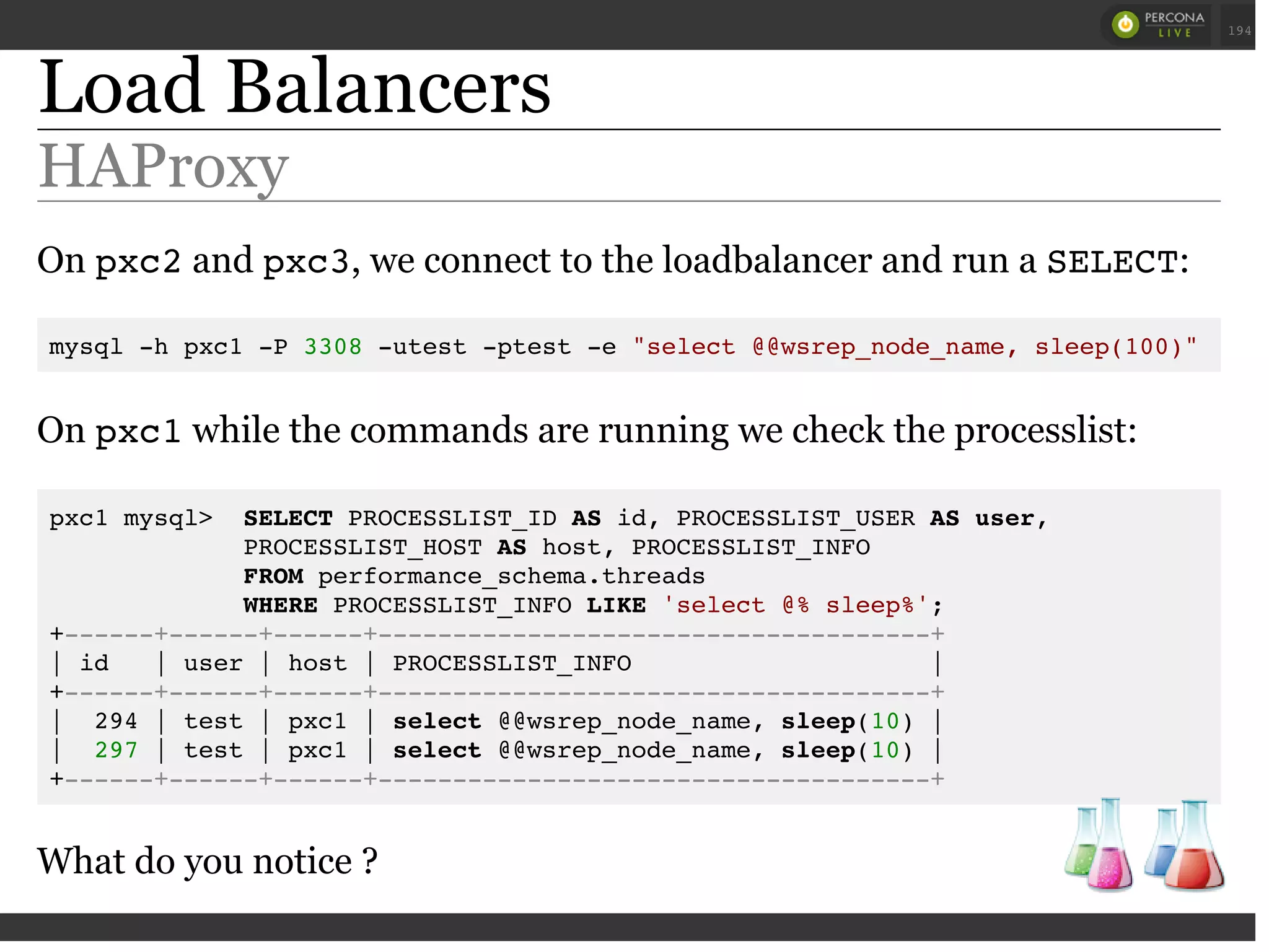 Load Balancers
HAProxy
On pxc2and pxc3, we connect to the loadbalancer and run a SELECT:
mysql -h pxc1 -P 3308 -utest -ptest -e "select @@wsrep_node_name, sleep(100)"
On pxc1while the commands are running we check the processlist:
pxc1 mysql> SELECT PROCESSLIST_ID AS id, PROCESSLIST_USER AS user,
PROCESSLIST_HOST AS host, PROCESSLIST_INFO
FROM performance_schema.threads
WHERE PROCESSLIST_INFO LIKE 'select @% sleep%';
+------+------+------+-------------------------------------+
| id | user | host | PROCESSLIST_INFO |
+------+------+------+-------------------------------------+
| 294 | test | pxc1 | select @@wsrep_node_name, sleep(10) |
| 297 | test | pxc1 | select @@wsrep_node_name, sleep(10) |
+------+------+------+-------------------------------------+
What do you notice ?
 
 
194
 