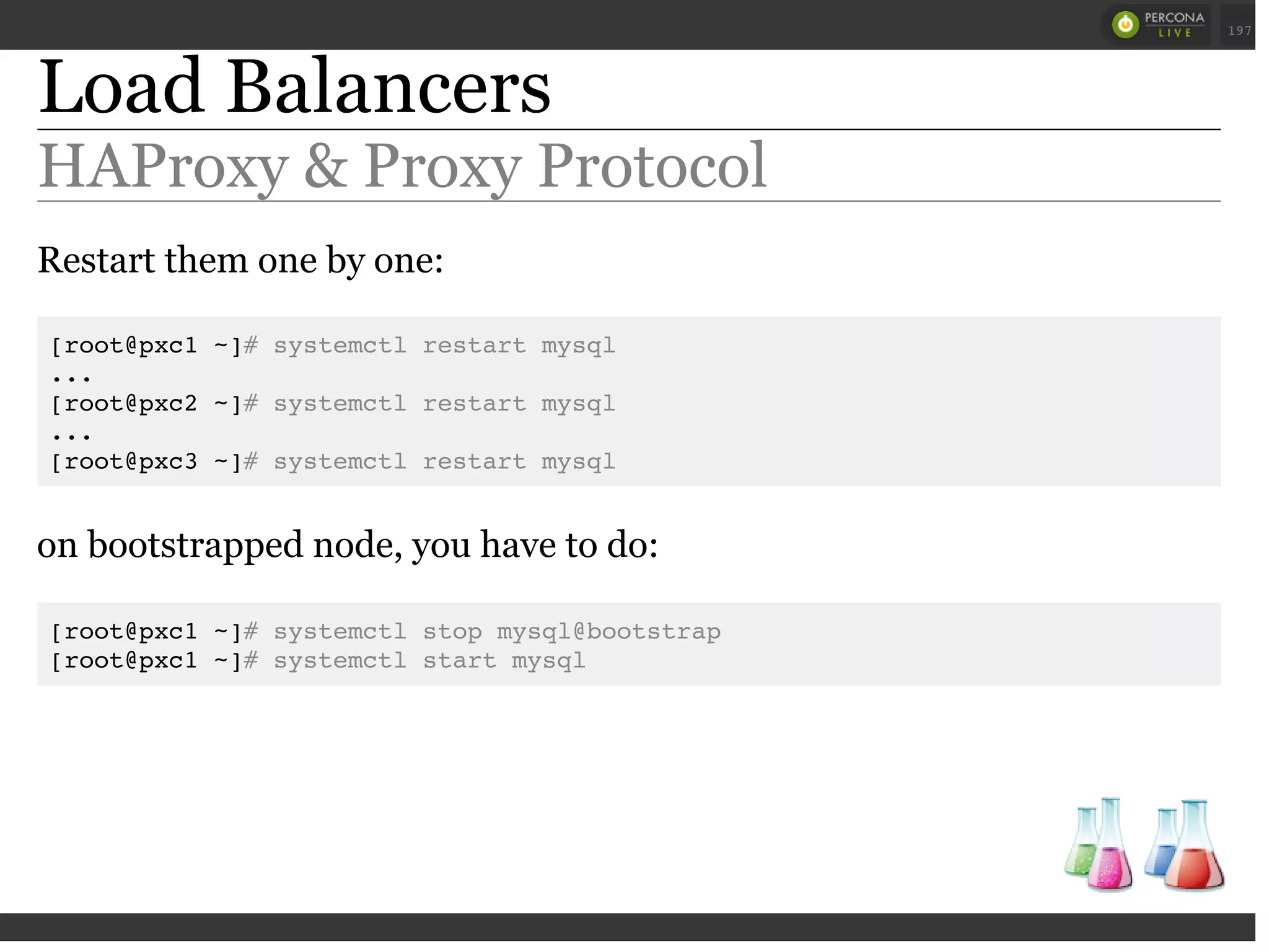 Load Balancers
HAProxy & Proxy Protocol
Restart them one by one:
[root@pxc1 ~]# systemctl restart mysql
...
[root@pxc2 ~]# systemctl restart mysql
...
[root@pxc3 ~]# systemctl restart mysql
on bootstrapped node, you have to do:
[root@pxc1 ~]# systemctl stop mysql@bootstrap
[root@pxc1 ~]# systemctl start mysql
 
 
197
 