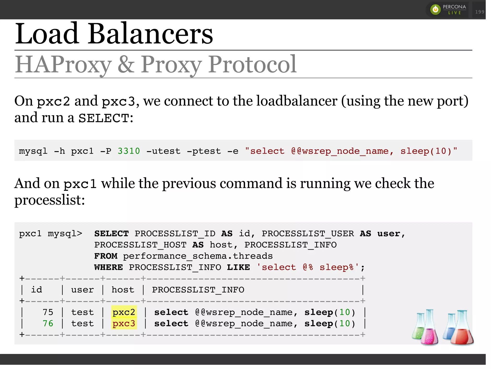Load Balancers
HAProxy & Proxy Protocol
On pxc2and pxc3, we connect to the loadbalancer (using the new port)
and run a SELECT:
mysql -h pxc1 -P 3310 -utest -ptest -e "select @@wsrep_node_name, sleep(10)"
And on pxc1while the previous command is running we check the
processlist:
pxc1 mysql> SELECT PROCESSLIST_ID AS id, PROCESSLIST_USER AS user,
PROCESSLIST_HOST AS host, PROCESSLIST_INFO
FROM performance_schema.threads
WHERE PROCESSLIST_INFO LIKE 'select @% sleep%';
+------+------+------+-------------------------------------+
| id | user | host | PROCESSLIST_INFO |
+------+------+------+-------------------------------------+
| 75 | test | pxc2 | select @@wsrep_node_name, sleep(10) |
| 76 | test | pxc3 | select @@wsrep_node_name, sleep(10) |
+------+------+------+-------------------------------------+
 
 
199
 
