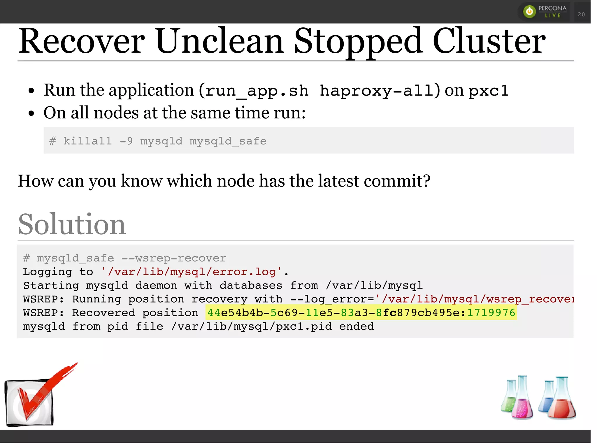 Recover Unclean Stopped Cluster
Run the application (run_app.sh haproxy-all) on pxc1
On all nodes at the same time run:
# killall -9 mysqld mysqld_safe
How can you know which node has the latest commit?
Solution
# mysqld_safe --wsrep-recover
Logging to '/var/lib/mysql/error.log'.
Starting mysqld daemon with databases from /var/lib/mysql
WSREP: Running position recovery with --log_error='/var/lib/mysql/wsrep_recovery.L
WSREP: Recovered position 44e54b4b-5c69-11e5-83a3-8fc879cb495e:1719976
mysqld from pid file /var/lib/mysql/pxc1.pid ended
 
 
20
 