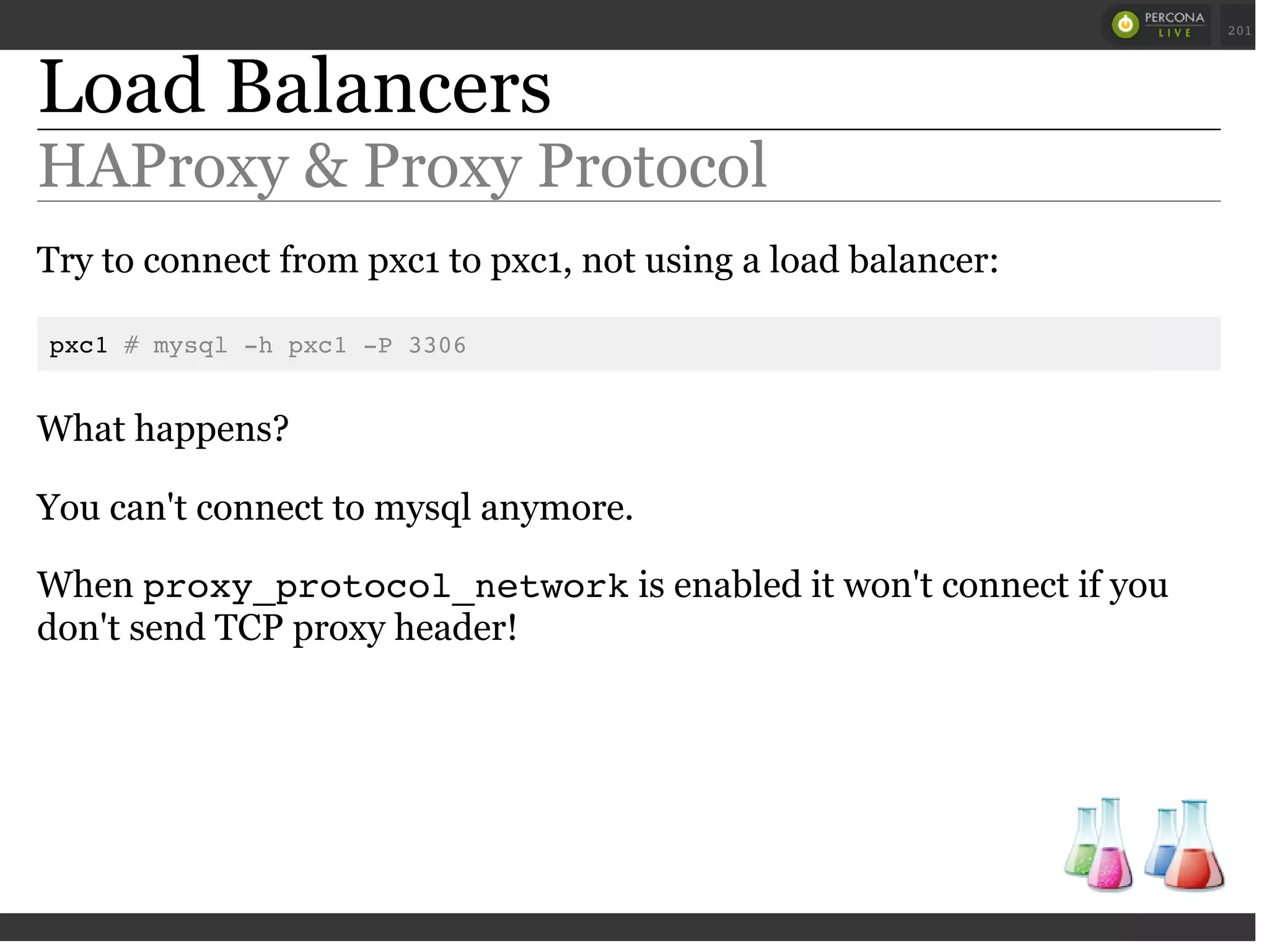 Load Balancers
HAProxy & Proxy Protocol
Try to connect from pxc1 to pxc1, not using a load balancer:
pxc1 # mysql -h pxc1 -P 3306
What happens?
You can't connect to mysql anymore.
When proxy_protocol_networkis enabled it won't connect if you
don't send TCP proxy header!
 
 
201
 