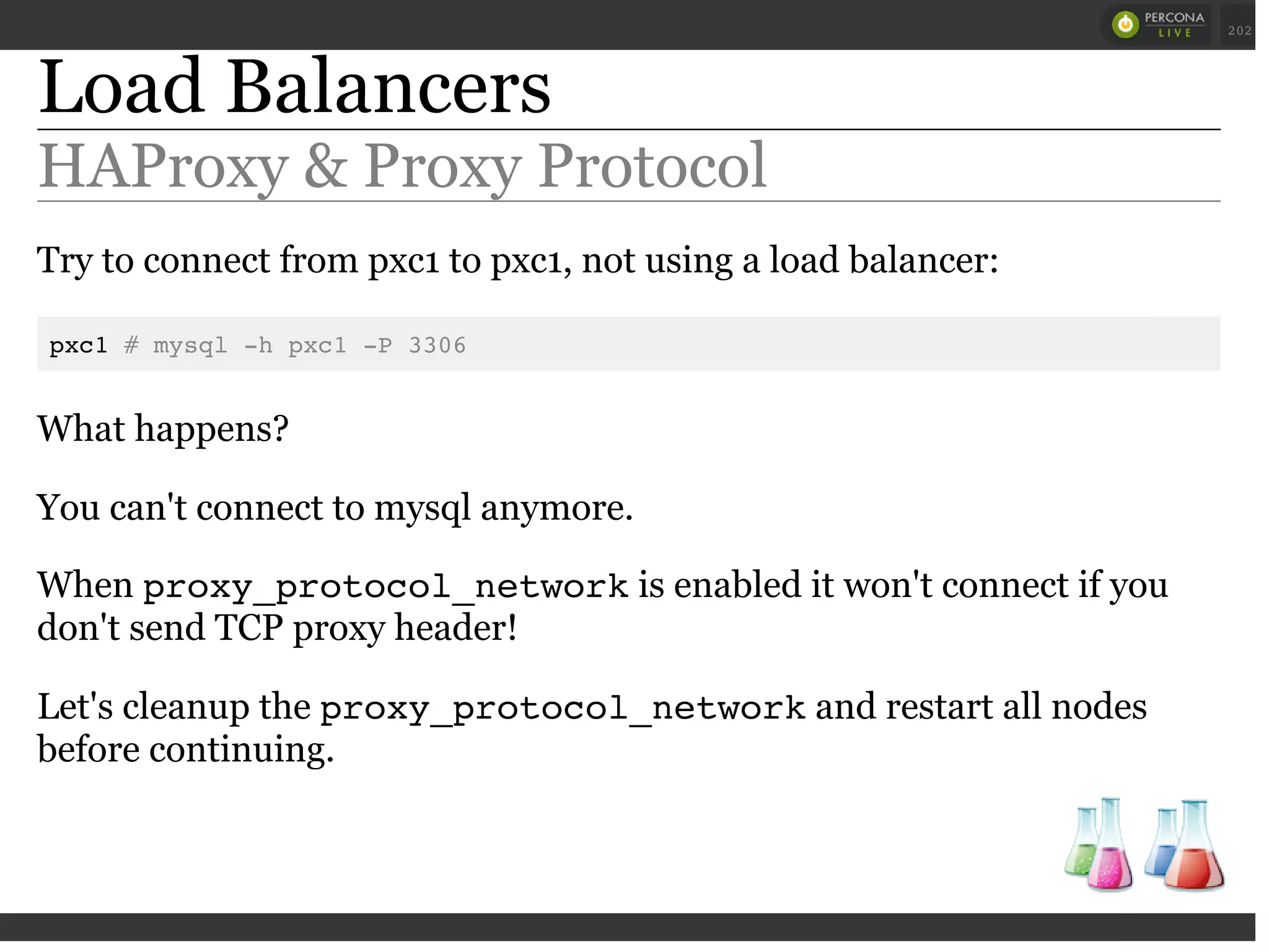 Load Balancers
HAProxy & Proxy Protocol
Try to connect from pxc1 to pxc1, not using a load balancer:
pxc1 # mysql -h pxc1 -P 3306
What happens?
You can't connect to mysql anymore.
When proxy_protocol_networkis enabled it won't connect if you
don't send TCP proxy header!
Let's cleanup the proxy_protocol_networkand restart all nodes
before continuing.
 
 
202
 