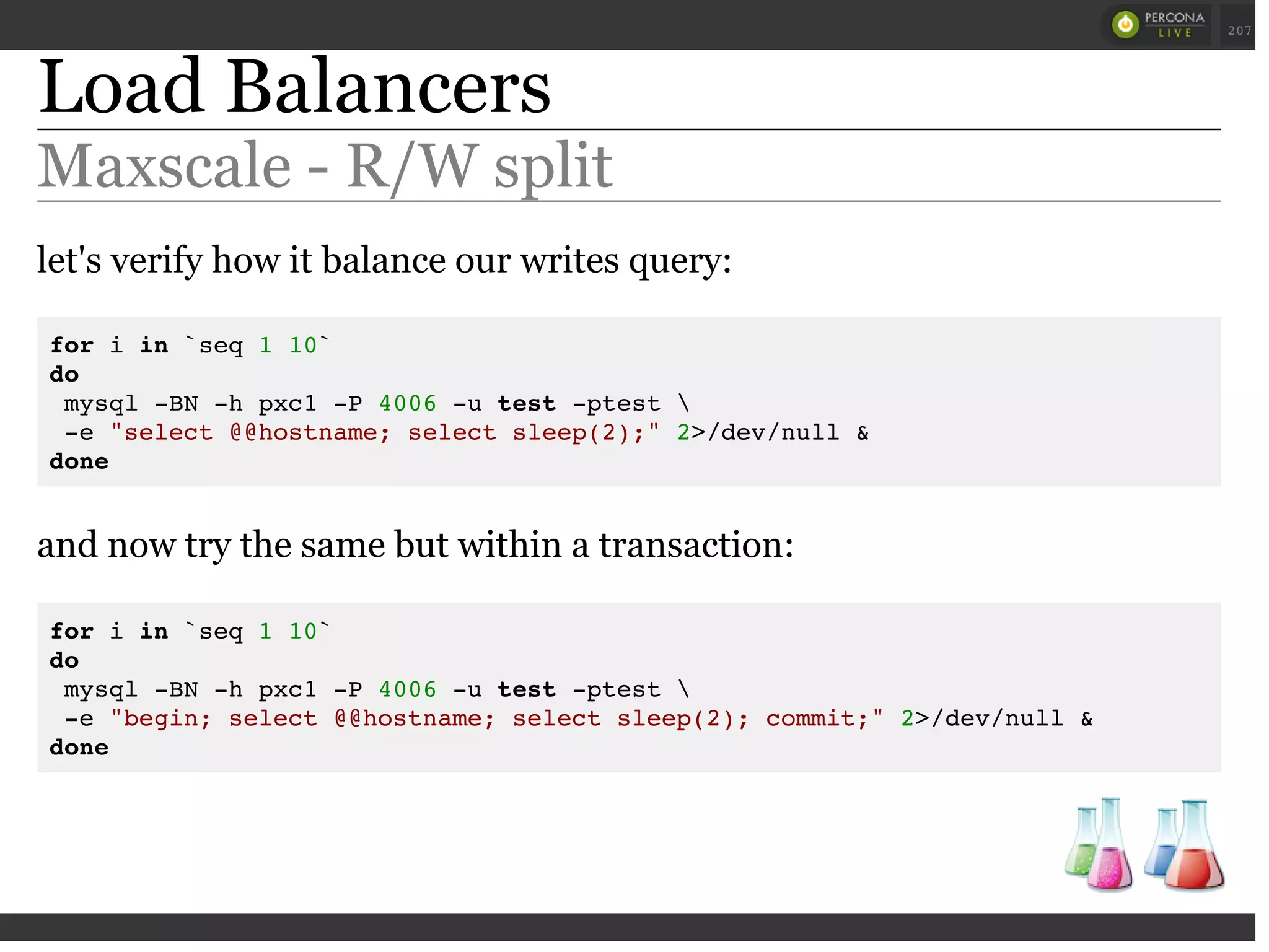 Load Balancers
Maxscale - R/W split
let's verify how it balance our writes query:
for i in `seq 1 10`
do
mysql -BN -h pxc1 -P 4006 -u test -ptest 
-e "select @@hostname; select sleep(2);" 2>/dev/null &
done
and now try the same but within a transaction:
for i in `seq 1 10`
do
mysql -BN -h pxc1 -P 4006 -u test -ptest 
-e "begin; select @@hostname; select sleep(2); commit;" 2>/dev/null &
done
 
 
207
 