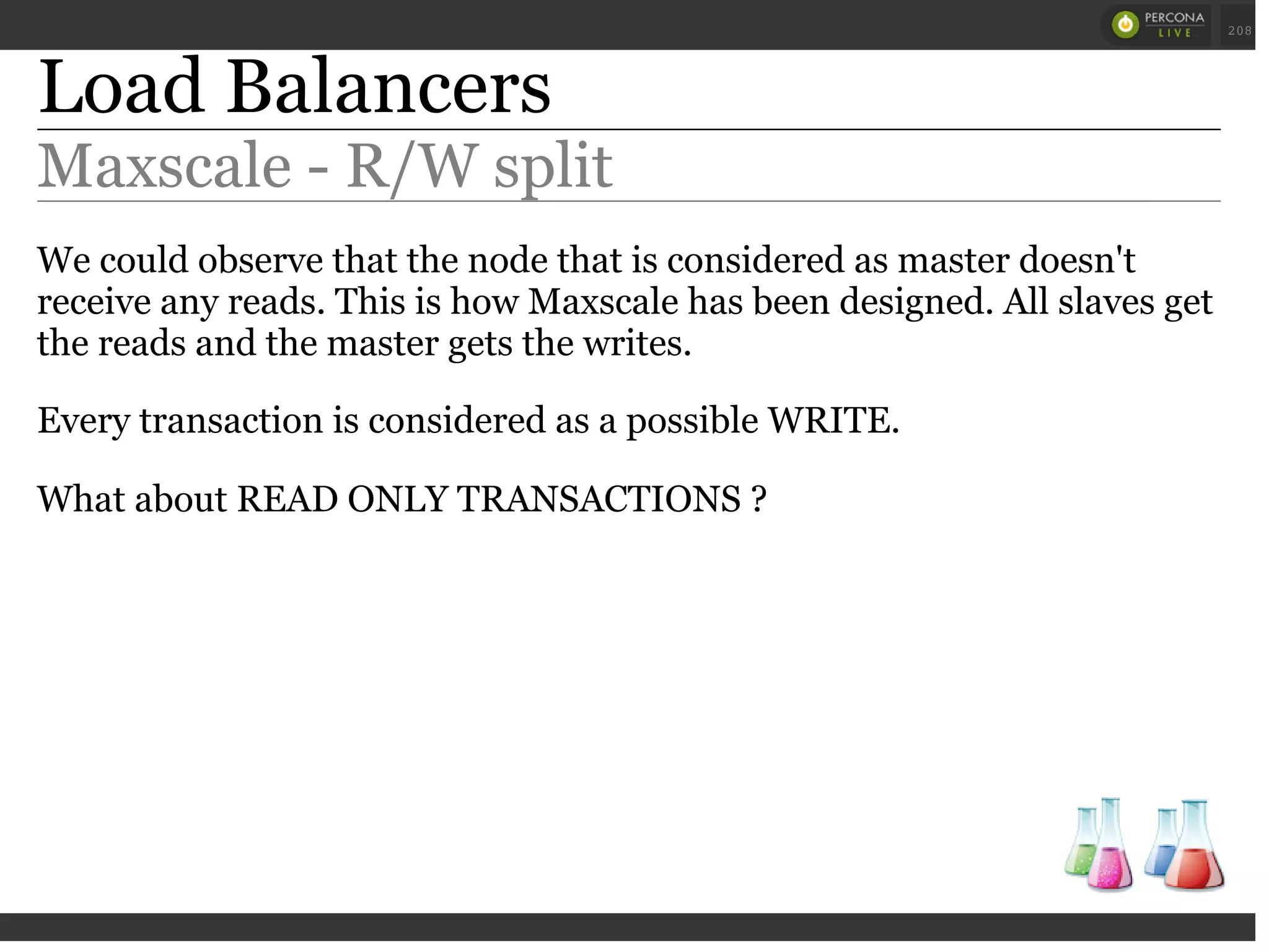 Load Balancers
Maxscale - R/W split
We could observe that the node that is considered as master doesn't
receive any reads. This is how Maxscale has been designed. All slaves get
the reads and the master gets the writes.
Every transaction is considered as a possible WRITE.
What about READ ONLY TRANSACTIONS ?
 
 
208
 