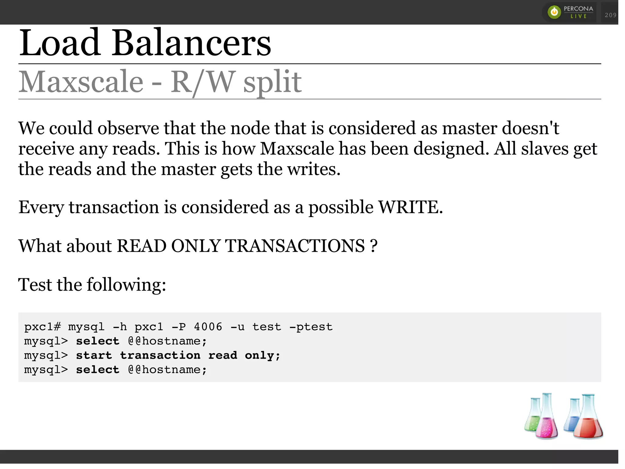 Load Balancers
Maxscale - R/W split
We could observe that the node that is considered as master doesn't
receive any reads. This is how Maxscale has been designed. All slaves get
the reads and the master gets the writes.
Every transaction is considered as a possible WRITE.
What about READ ONLY TRANSACTIONS ?
Test the following:
pxc1# mysql -h pxc1 -P 4006 -u test -ptest
mysql> select @@hostname;
mysql> start transaction read only;
mysql> select @@hostname;
 
 
209
 