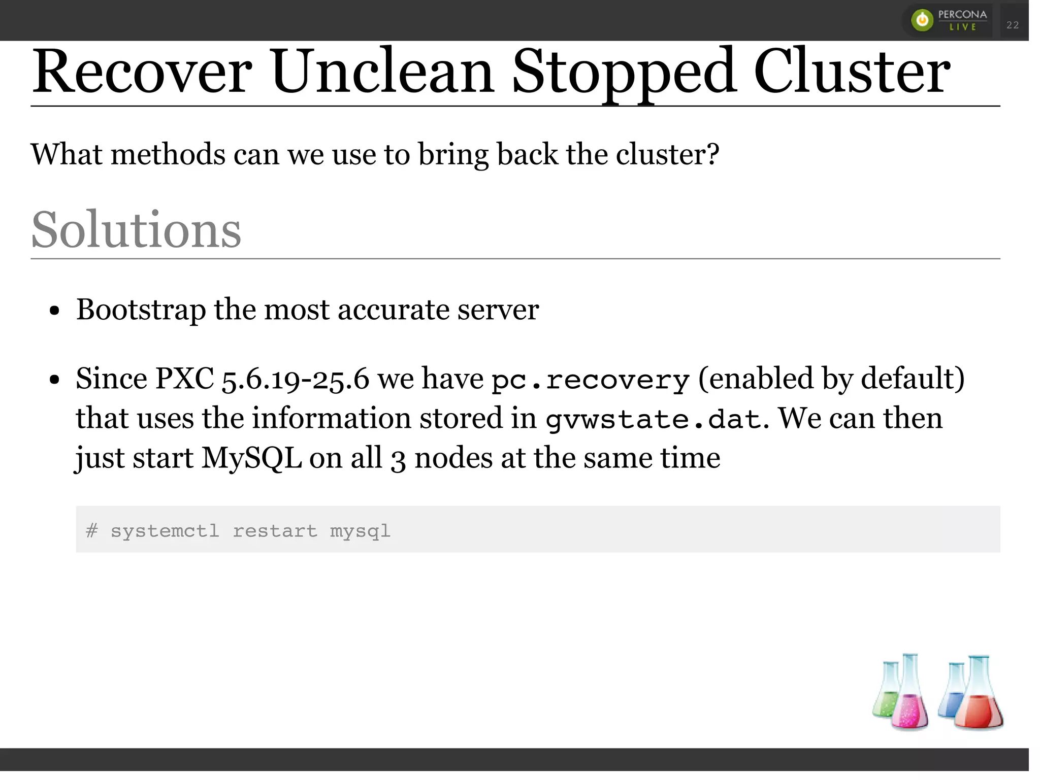 Recover Unclean Stopped Cluster
What methods can we use to bring back the cluster?
Solutions
Bootstrap the most accurate server
Since PXC 5.6.19-25.6 we have pc.recovery(enabled by default)
that uses the information stored in gvwstate.dat. We can then
just start MySQL on all 3 nodes at the same time
# systemctl restart mysql
 
 
22
 