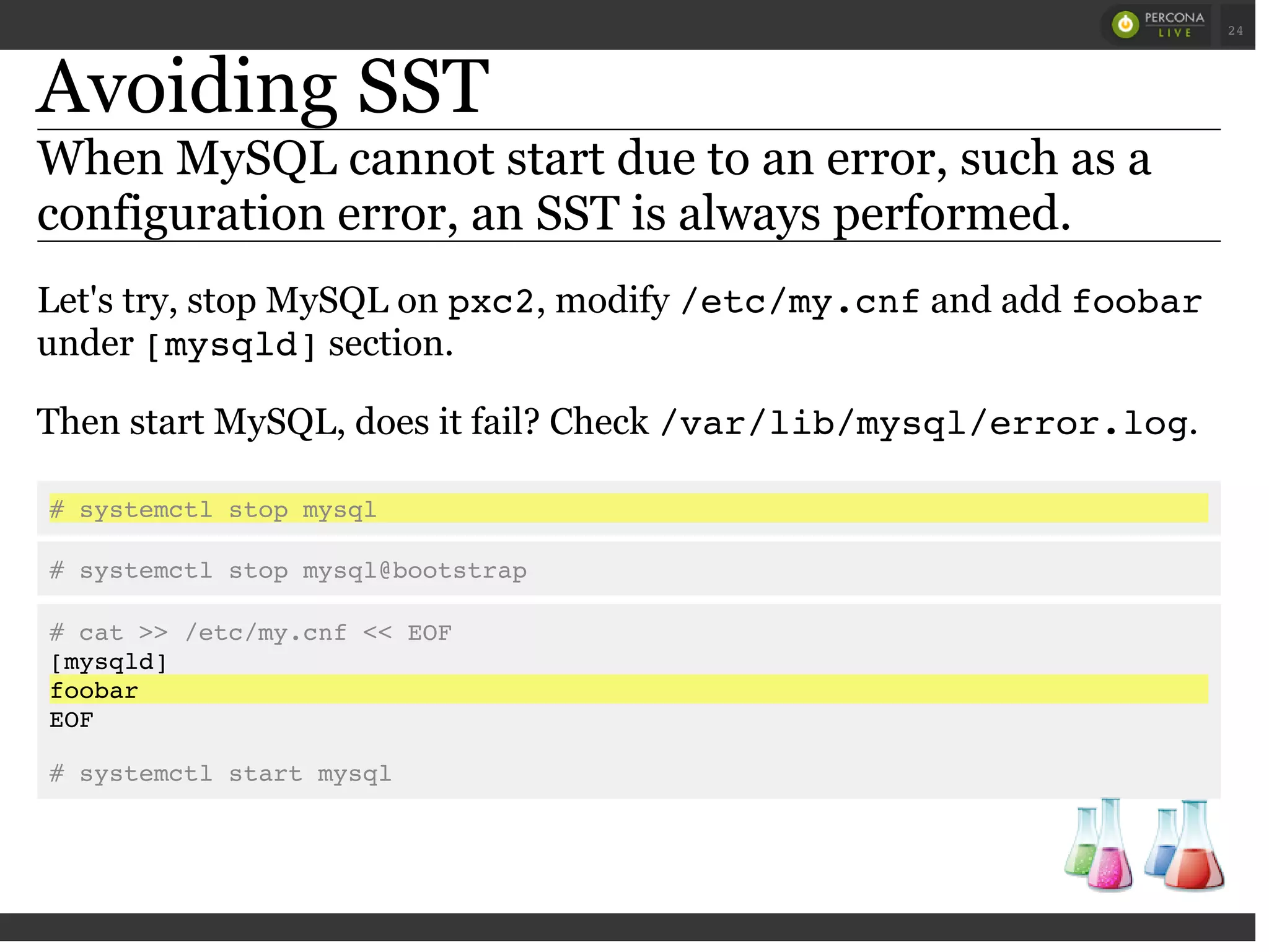 Avoiding SST
When MySQL cannot start due to an error, such as a
configuration error, an SST is always performed.
Let's try, stop MySQL on pxc2, modify /etc/my.cnfand add foobar
under [mysqld]section.
Then start MySQL, does it fail? Check /var/lib/mysql/error.log.
# systemctl stop mysql
# systemctl stop mysql@bootstrap
# cat >> /etc/my.cnf << EOF
[mysqld]
foobar
EOF
# systemctl start mysql
 
 
24
 