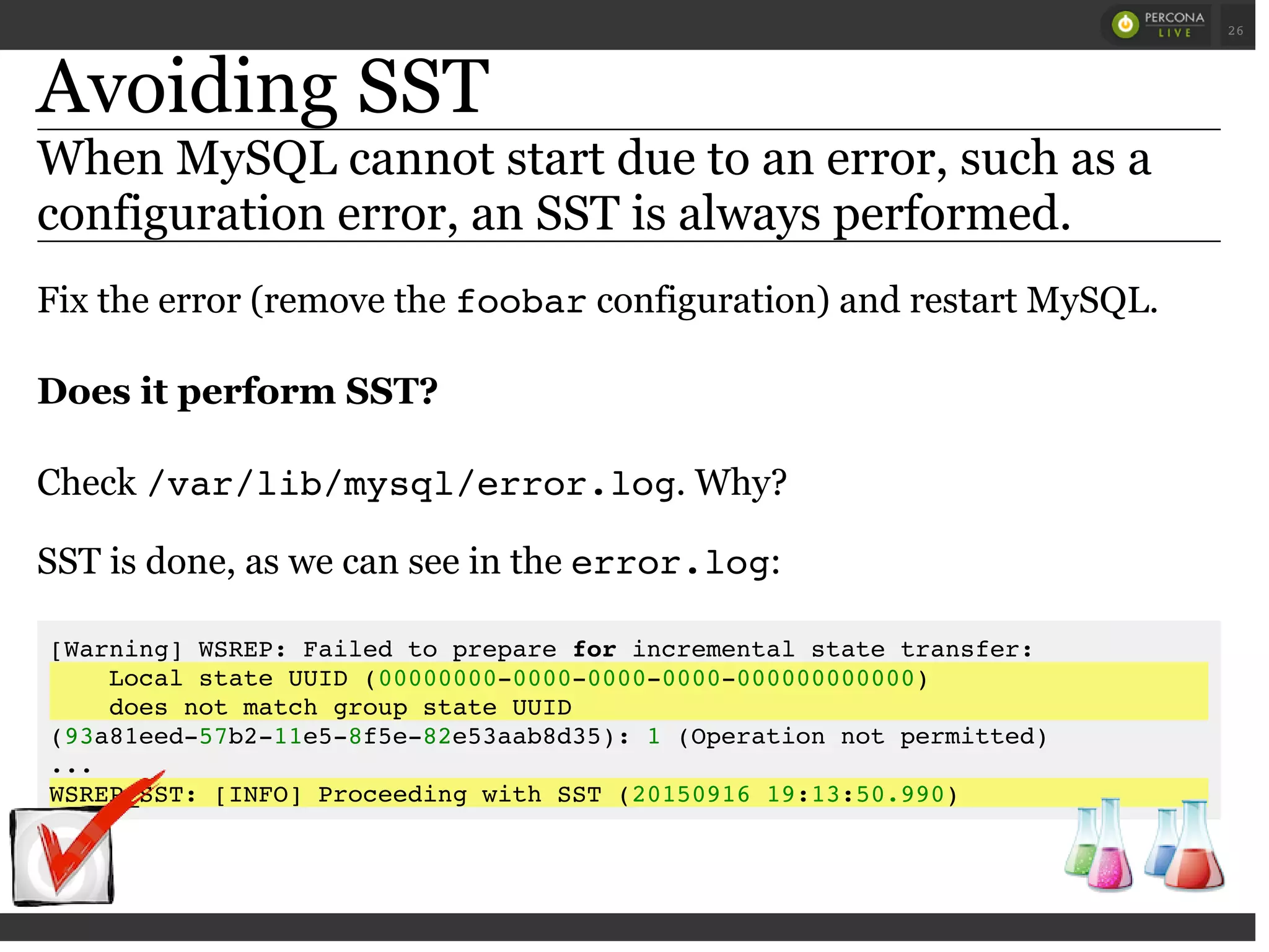 Avoiding SST
When MySQL cannot start due to an error, such as a
configuration error, an SST is always performed.
Fix the error (remove the foobarconfiguration) and restart MySQL.
Does it perform SST?
Check /var/lib/mysql/error.log. Why?
SST is done, as we can see in the error.log:
[Warning] WSREP: Failed to prepare for incremental state transfer:
Local state UUID (00000000-0000-0000-0000-000000000000)
does not match group state UUID
(93a81eed-57b2-11e5-8f5e-82e53aab8d35): 1 (Operation not permitted)
...
WSREP_SST: [INFO] Proceeding with SST (20150916 19:13:50.990)
 
 
26
 