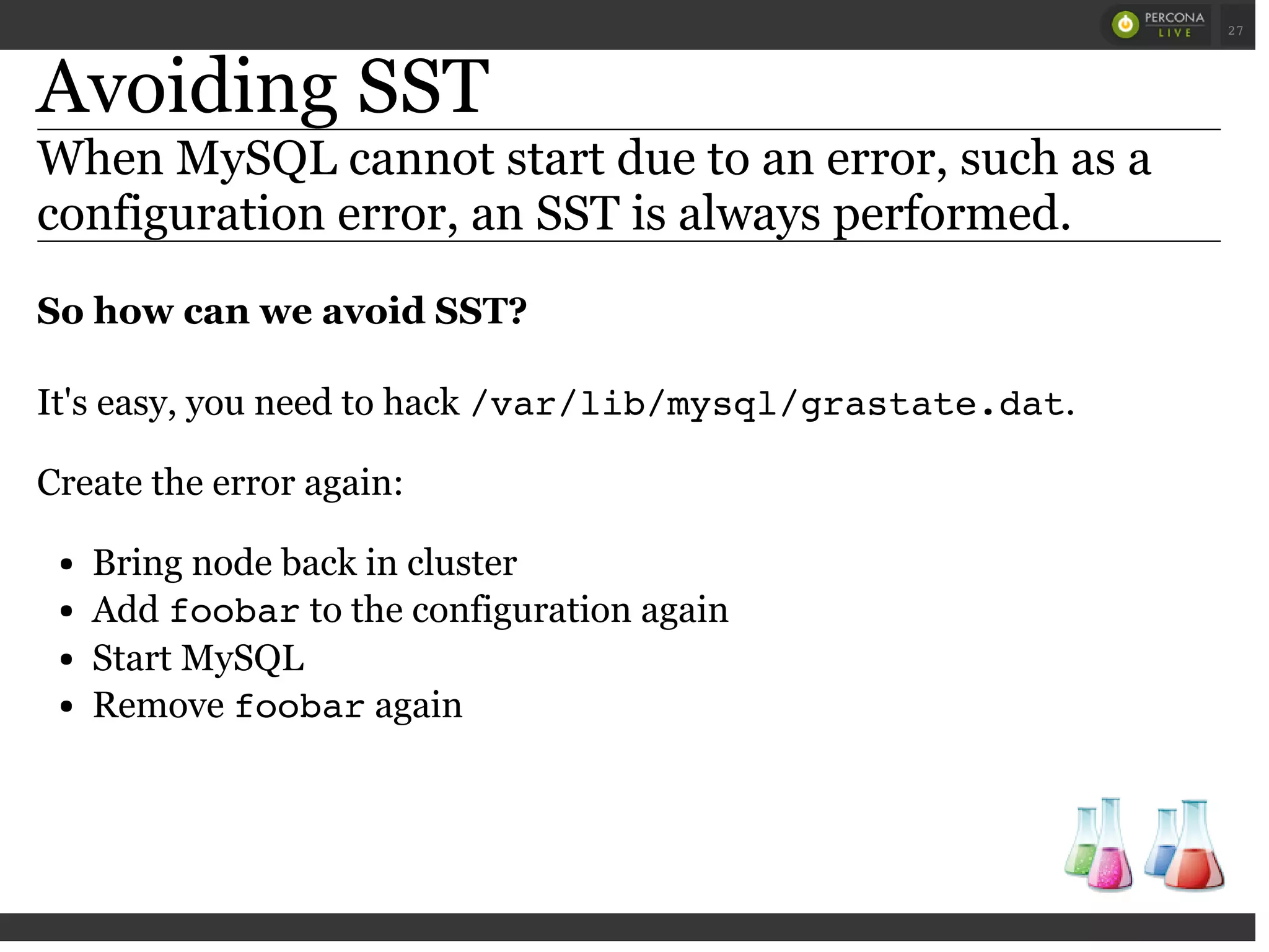 Avoiding SST
When MySQL cannot start due to an error, such as a
configuration error, an SST is always performed.
So how can we avoid SST?
It's easy, you need to hack /var/lib/mysql/grastate.dat.
Create the error again:
Bring node back in cluster
Add foobarto the configuration again
Start MySQL
Remove foobaragain
 
 
27
 