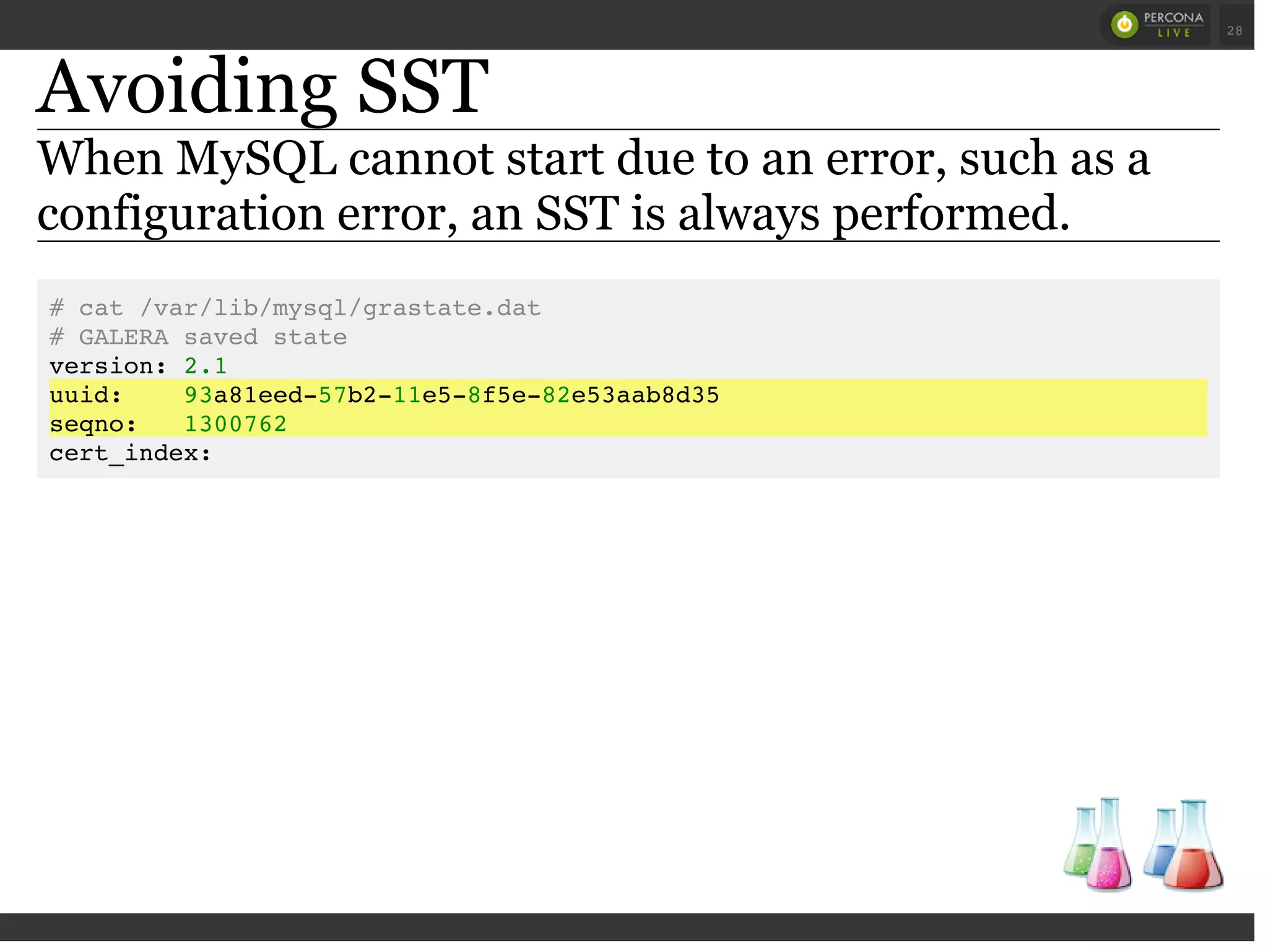 Avoiding SST
When MySQL cannot start due to an error, such as a
configuration error, an SST is always performed.
# cat /var/lib/mysql/grastate.dat
# GALERA saved state
version: 2.1
uuid: 93a81eed-57b2-11e5-8f5e-82e53aab8d35
seqno: 1300762
cert_index:
 
 
28
 