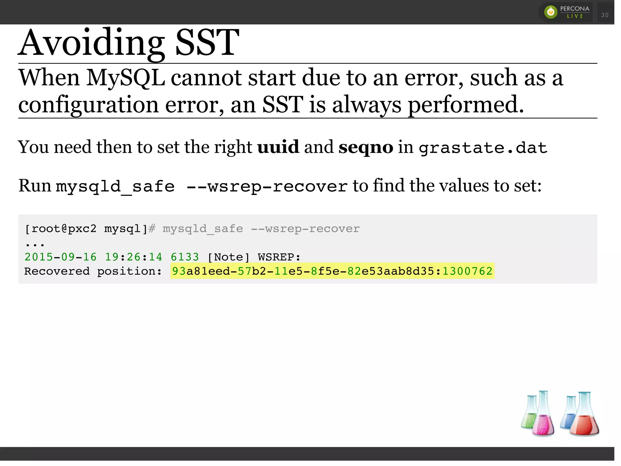 Avoiding SST
When MySQL cannot start due to an error, such as a
configuration error, an SST is always performed.
You need then to set the right uuid and seqno in grastate.dat
Run mysqld_safe --wsrep-recoverto find the values to set:
[root@pxc2 mysql]# mysqld_safe --wsrep-recover
...
2015-09-16 19:26:14 6133 [Note] WSREP:
Recovered position: 93a81eed-57b2-11e5-8f5e-82e53aab8d35:1300762
 
 
30
 