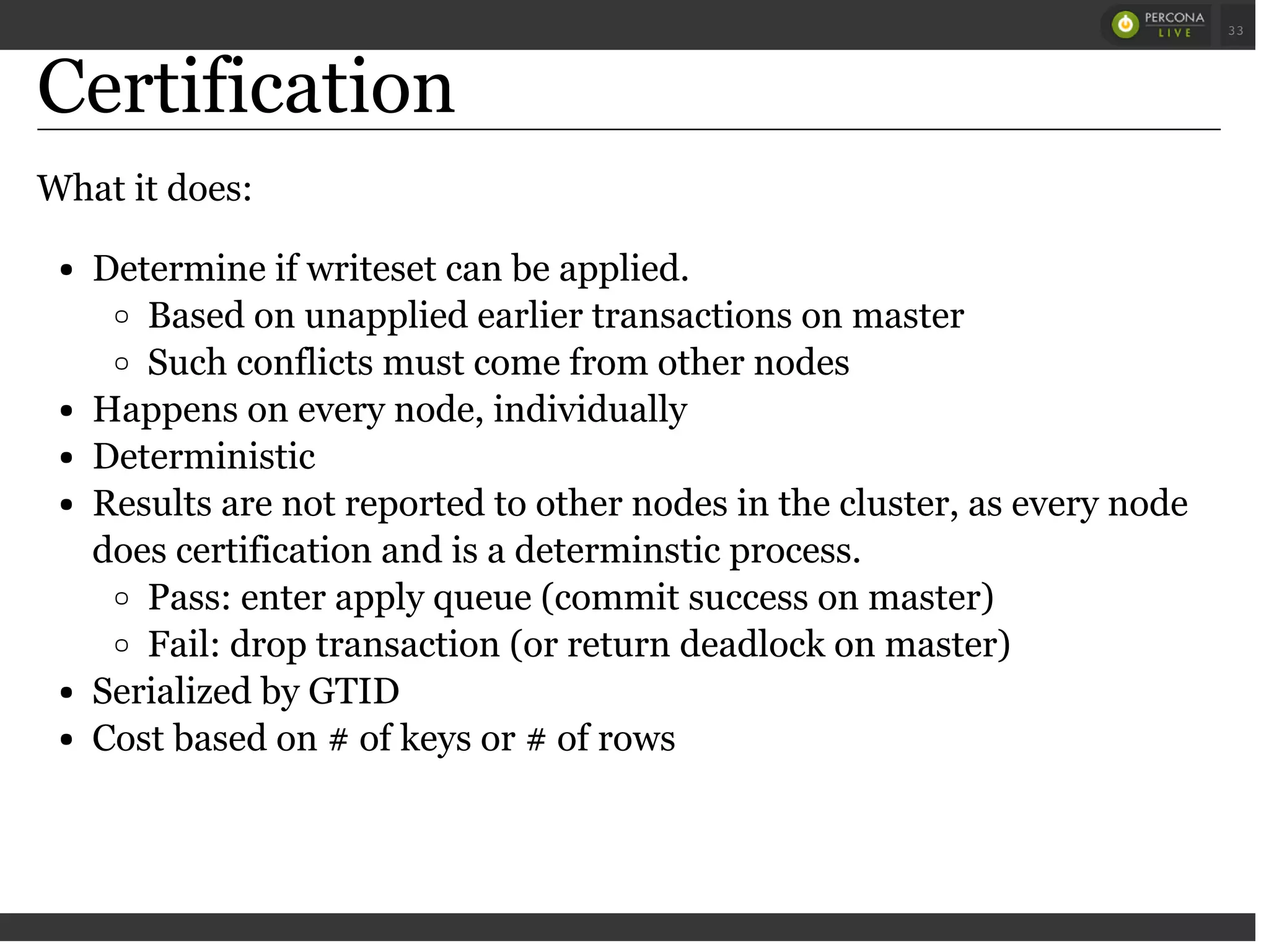 Certification
What it does:
Determine if writeset can be applied.
Based on unapplied earlier transactions on master
Such conflicts must come from other nodes
Happens on every node, individually
Deterministic
Results are not reported to other nodes in the cluster, as every node
does certification and is a determinstic process.
Pass: enter apply queue (commit success on master)
Fail: drop transaction (or return deadlock on master)
Serialized by GTID
Cost based on # of keys or # of rows
 
 
33
 