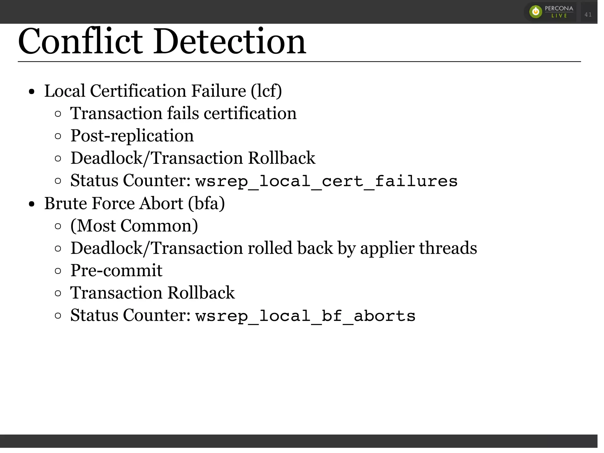 Conflict Detection
Local Certification Failure (lcf)
Transaction fails certification
Post-replication
Deadlock/Transaction Rollback
Status Counter: wsrep_local_cert_failures
Brute Force Abort (bfa)
(Most Common)
Deadlock/Transaction rolled back by applier threads
Pre-commit
Transaction Rollback
Status Counter: wsrep_local_bf_aborts
 
 
41
 