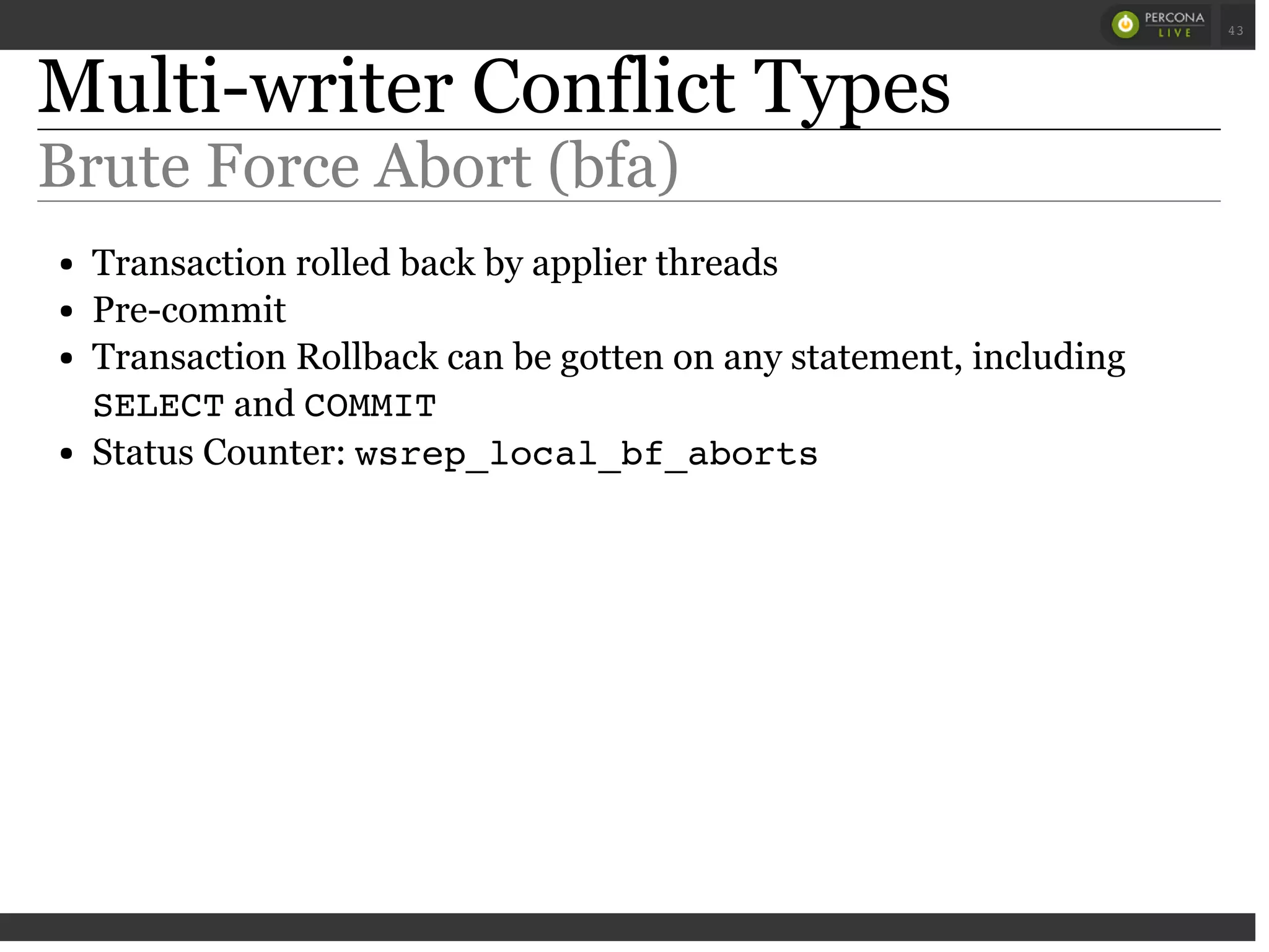 Multi-writer Conflict Types
Brute Force Abort (bfa)
Transaction rolled back by applier threads
Pre-commit
Transaction Rollback can be gotten on any statement, including
SELECTand COMMIT
Status Counter: wsrep_local_bf_aborts
 
 
43
 