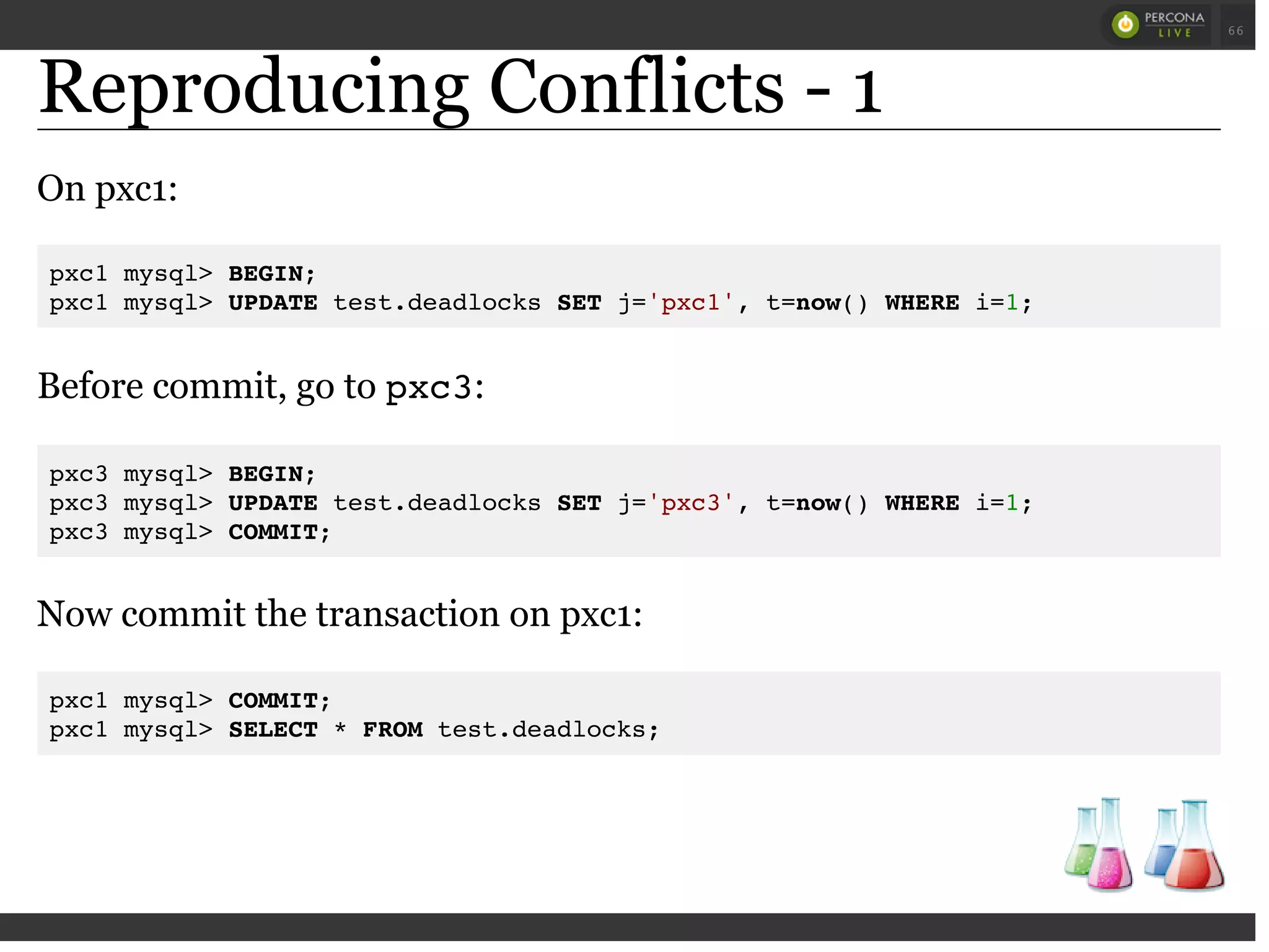 Reproducing Conflicts - 1
On pxc1:
pxc1 mysql> BEGIN;
pxc1 mysql> UPDATE test.deadlocks SET j='pxc1', t=now() WHERE i=1;
Before commit, go to pxc3:
pxc3 mysql> BEGIN;
pxc3 mysql> UPDATE test.deadlocks SET j='pxc3', t=now() WHERE i=1;
pxc3 mysql> COMMIT;
Now commit the transaction on pxc1:
pxc1 mysql> COMMIT;
pxc1 mysql> SELECT * FROM test.deadlocks;
 
 
66
 