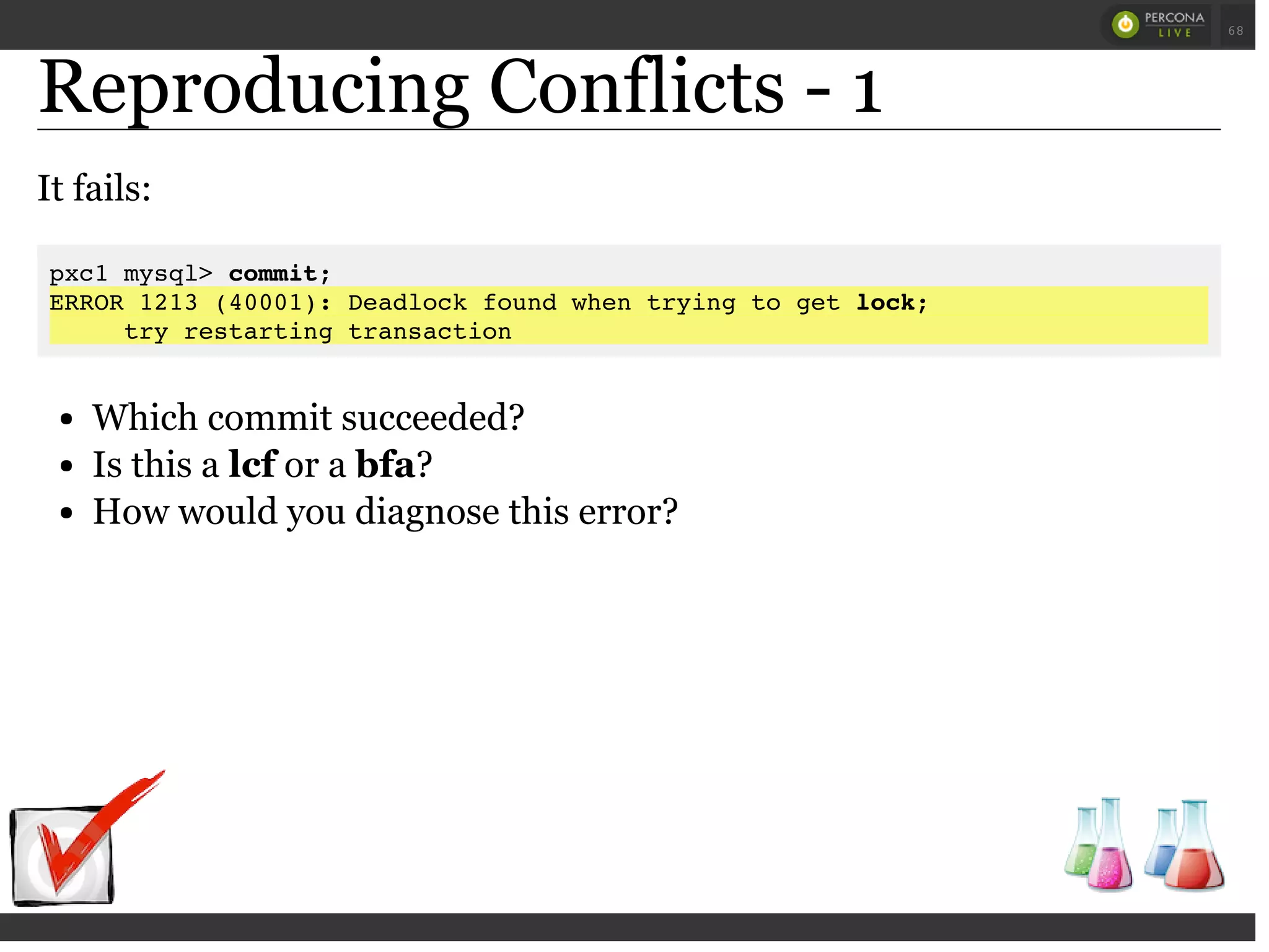 Reproducing Conflicts - 1
It fails:
pxc1 mysql> commit;
ERROR 1213 (40001): Deadlock found when trying to get lock;
try restarting transaction
Which commit succeeded?
Is this a lcf or a bfa?
How would you diagnose this error?
 
 
68
 
