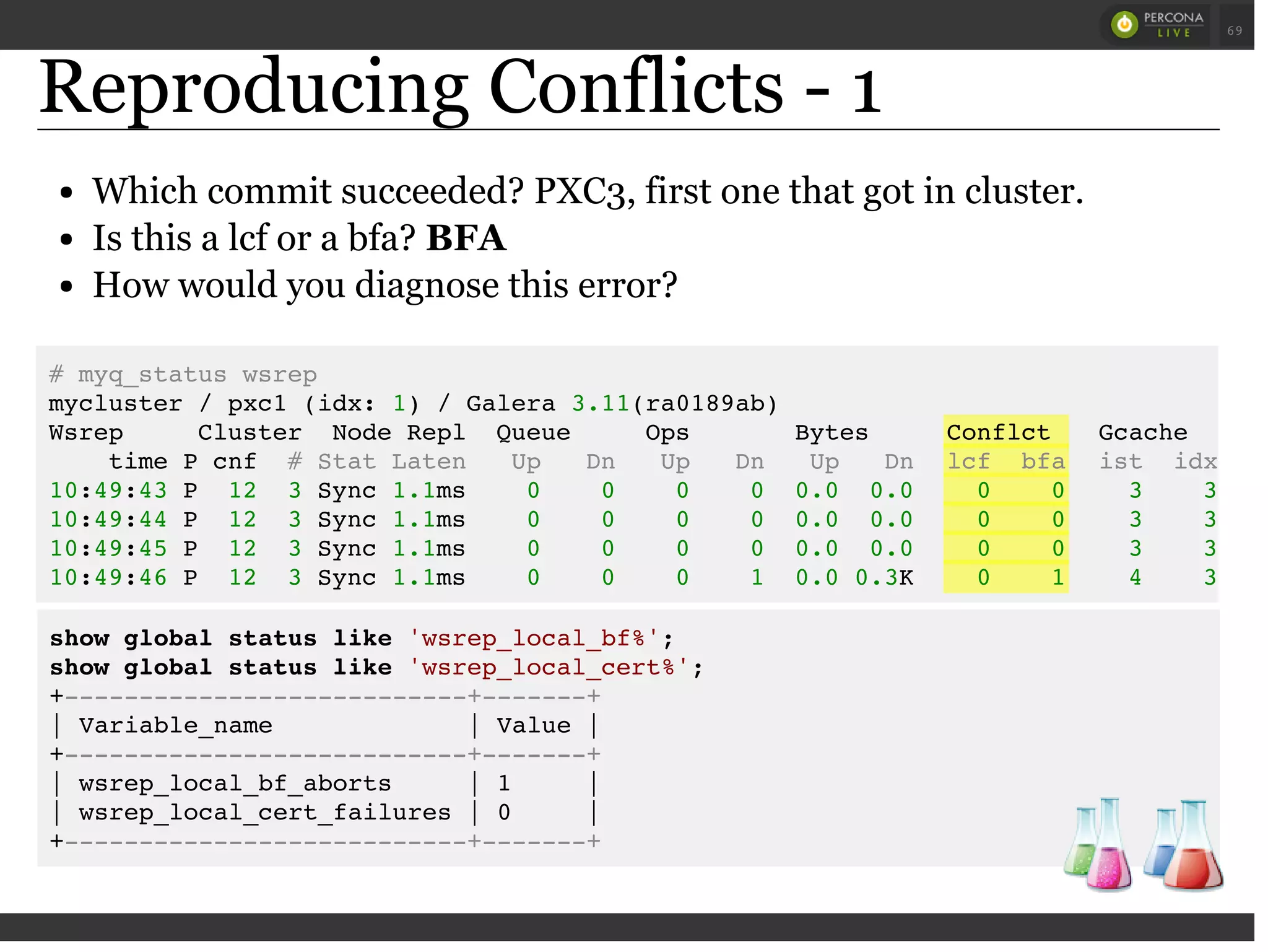Reproducing Conflicts - 1
Which commit succeeded? PXC3, first one that got in cluster.
Is this a lcf or a bfa? BFA
How would you diagnose this error?
show global status like 'wsrep_local_bf%';
show global status like 'wsrep_local_cert%';
+---------------------------+-------+
| Variable_name | Value |
+---------------------------+-------+
| wsrep_local_bf_aborts | 1 |
| wsrep_local_cert_failures | 0 |
+---------------------------+-------+
# myq_status wsrep
mycluster / pxc1 (idx: 1) / Galera 3.11(ra0189ab)
Wsrep Cluster Node Repl Queue Ops Bytes Conflct Gcache Wi
time P cnf # Stat Laten Up Dn Up Dn Up Dn lcf bfa ist idx dst
10:49:43 P 12 3 Sync 1.1ms 0 0 0 0 0.0 0.0 0 0 3 3
10:49:44 P 12 3 Sync 1.1ms 0 0 0 0 0.0 0.0 0 0 3 3
10:49:45 P 12 3 Sync 1.1ms 0 0 0 0 0.0 0.0 0 0 3 3
10:49:46 P 12 3 Sync 1.1ms 0 0 0 1 0.0 0.3K 0 1 4 3
 
 
69
 