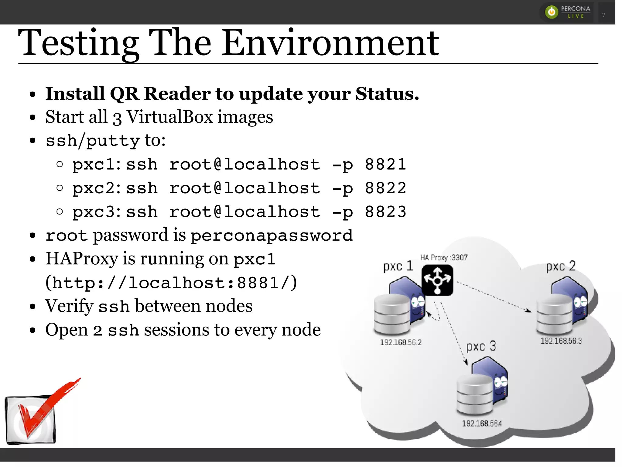 Testing The Environment
Install QR Reader to update your Status.
Start all 3 VirtualBox images
ssh/puttyto:
pxc1: ssh root@localhost -p 8821
pxc2: ssh root@localhost -p 8822
pxc3: ssh root@localhost -p 8823
rootpassword is perconapassword
HAProxy is running on pxc1
(http://localhost:8881/)
Verify sshbetween nodes
Open 2 sshsessions to every node
 
 
7
 