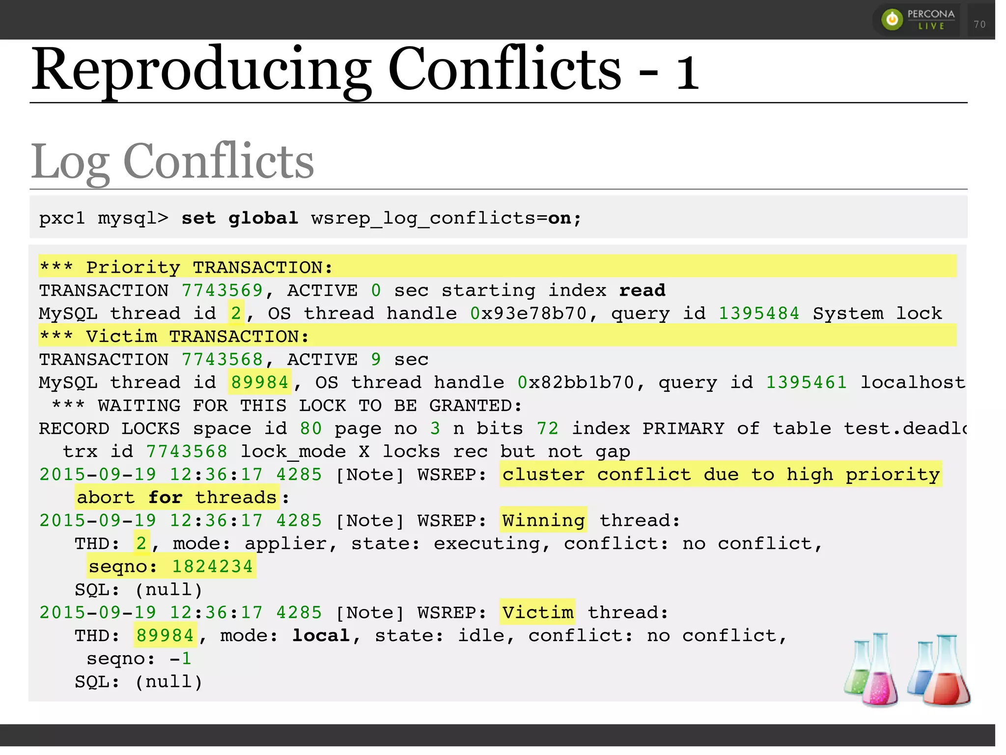 Reproducing Conflicts - 1
Log Conflicts
pxc1 mysql> set global wsrep_log_conflicts=on;
*** Priority TRANSACTION:
TRANSACTION 7743569, ACTIVE 0 sec starting index read
MySQL thread id 2, OS thread handle 0x93e78b70, query id 1395484 System lock
*** Victim TRANSACTION:
TRANSACTION 7743568, ACTIVE 9 sec
MySQL thread id 89984, OS thread handle 0x82bb1b70, query id 1395461 localhost roo
*** WAITING FOR THIS LOCK TO BE GRANTED:
RECORD LOCKS space id 80 page no 3 n bits 72 index PRIMARY of table test.deadlocks
trx id 7743568 lock_mode X locks rec but not gap
2015-09-19 12:36:17 4285 [Note] WSREP: cluster conflict due to high priority
abort for threads:
2015-09-19 12:36:17 4285 [Note] WSREP: Winning thread:
THD: 2, mode: applier, state: executing, conflict: no conflict,
seqno: 1824234
SQL: (null)
2015-09-19 12:36:17 4285 [Note] WSREP: Victim thread:
THD: 89984, mode: local, state: idle, conflict: no conflict,
seqno: -1
SQL: (null)
 
 
70
 