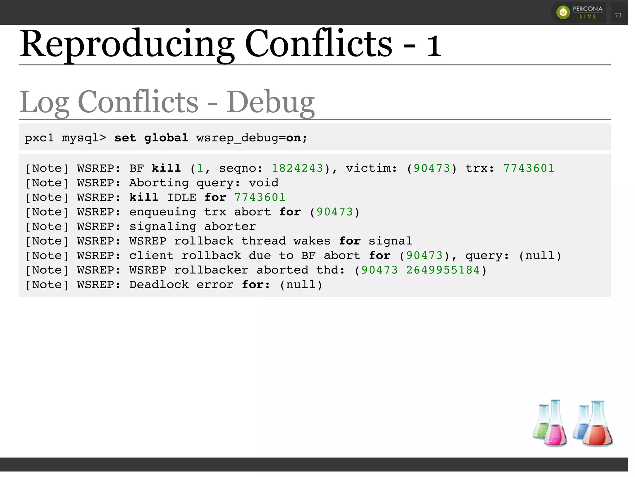 Reproducing Conflicts - 1
Log Conflicts - Debug
pxc1 mysql> set global wsrep_debug=on;
[Note] WSREP: BF kill (1, seqno: 1824243), victim: (90473) trx: 7743601
[Note] WSREP: Aborting query: void
[Note] WSREP: kill IDLE for 7743601
[Note] WSREP: enqueuing trx abort for (90473)
[Note] WSREP: signaling aborter
[Note] WSREP: WSREP rollback thread wakes for signal
[Note] WSREP: client rollback due to BF abort for (90473), query: (null)
[Note] WSREP: WSREP rollbacker aborted thd: (90473 2649955184)
[Note] WSREP: Deadlock error for: (null)
 
 
71
 