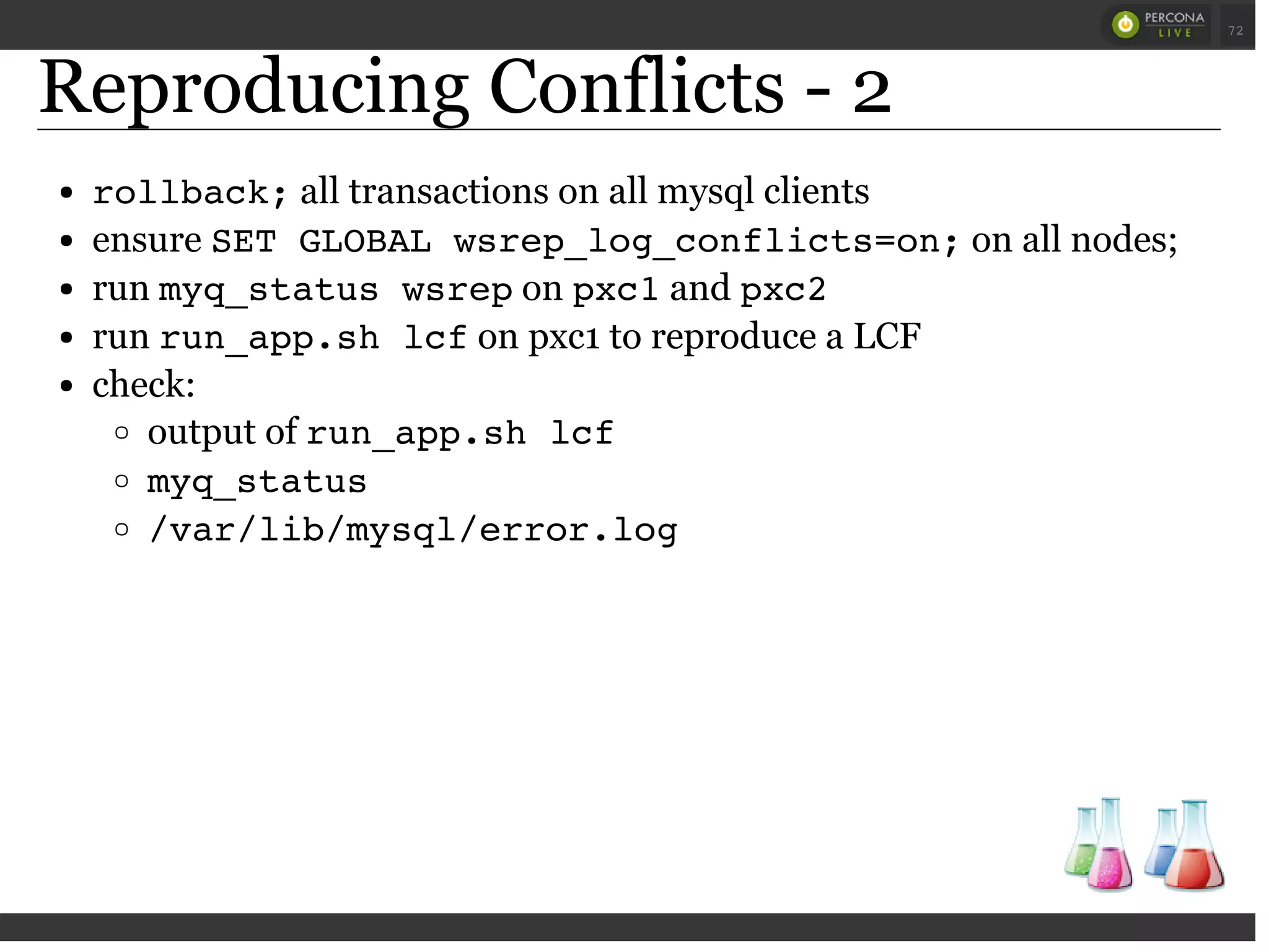 Reproducing Conflicts - 2
rollback;all transactions on all mysql clients
ensure SET GLOBAL wsrep_log_conflicts=on;on all nodes;
run myq_status wsrepon pxc1and pxc2
run run_app.sh lcfon pxc1 to reproduce a LCF
check:
output of run_app.sh lcf
myq_status
/var/lib/mysql/error.log
 
 
72
 