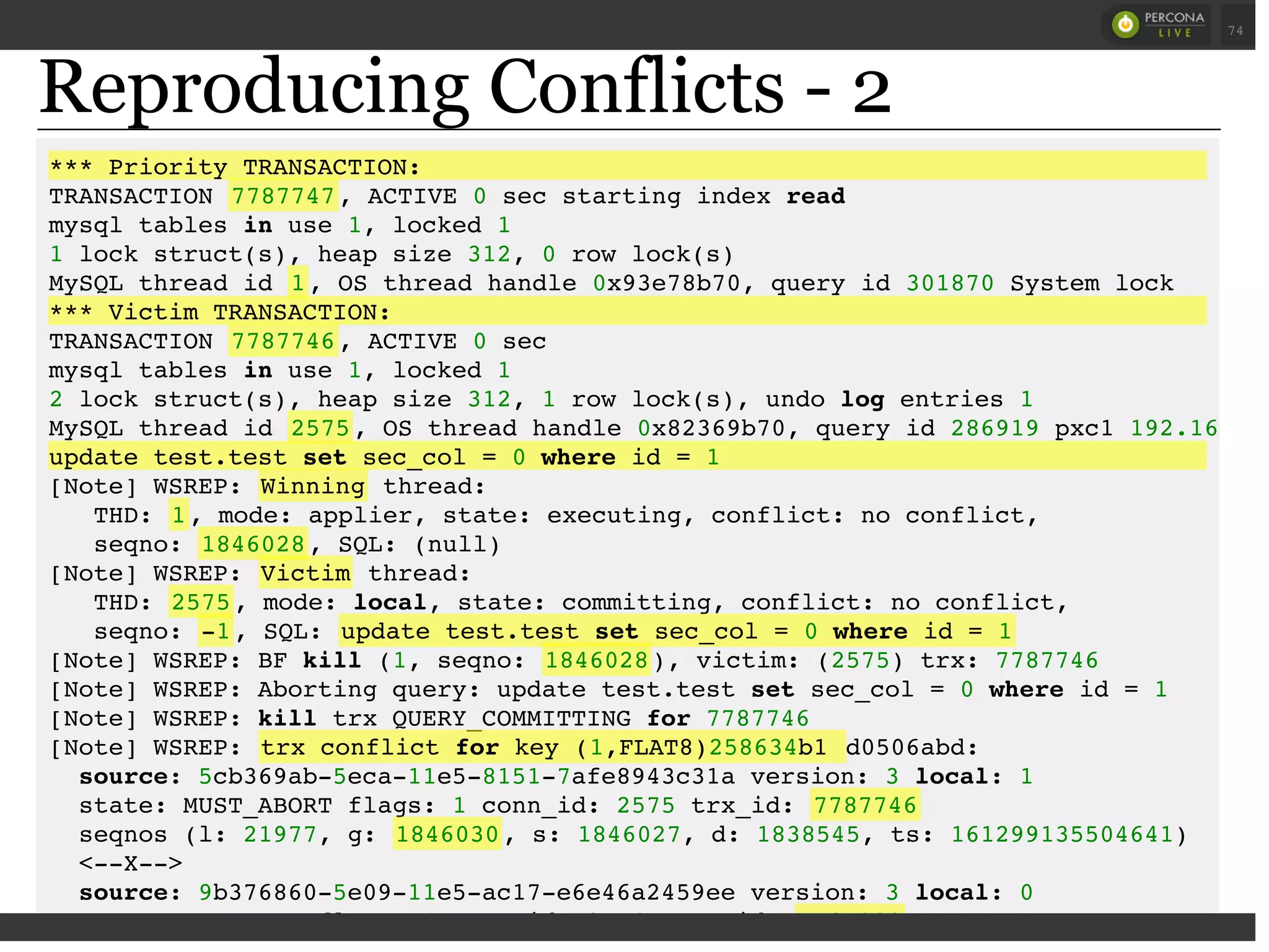 Reproducing Conflicts - 2
*** Priority TRANSACTION:
TRANSACTION 7787747, ACTIVE 0 sec starting index read
mysql tables in use 1, locked 1
1 lock struct(s), heap size 312, 0 row lock(s)
MySQL thread id 1, OS thread handle 0x93e78b70, query id 301870 System lock
*** Victim TRANSACTION:
TRANSACTION 7787746, ACTIVE 0 sec
mysql tables in use 1, locked 1
2 lock struct(s), heap size 312, 1 row lock(s), undo log entries 1
MySQL thread id 2575, OS thread handle 0x82369b70, query id 286919 pxc1 192.168
update test.test set sec_col = 0 where id = 1
[Note] WSREP: Winning thread:
THD: 1, mode: applier, state: executing, conflict: no conflict,
seqno: 1846028, SQL: (null)
[Note] WSREP: Victim thread:
THD: 2575, mode: local, state: committing, conflict: no conflict,
seqno: -1, SQL: update test.test set sec_col = 0 where id = 1
[Note] WSREP: BF kill (1, seqno: 1846028), victim: (2575) trx: 7787746
[Note] WSREP: Aborting query: update test.test set sec_col = 0 where id = 1
[Note] WSREP: kill trx QUERY_COMMITTING for 7787746
[Note] WSREP: trx conflict for key (1,FLAT8)258634b1 d0506abd:
source: 5cb369ab-5eca-11e5-8151-7afe8943c31a version: 3 local: 1
state: MUST_ABORT flags: 1 conn_id: 2575 trx_id: 7787746
seqnos (l: 21977, g: 1846030, s: 1846027, d: 1838545, ts: 161299135504641)
<--X-->
source: 9b376860-5e09-11e5-ac17-e6e46a2459ee version: 3 local: 0
state: APPLYING flags: 1 conn_id: 95747 trx_id: 7787229
 
 
74
 