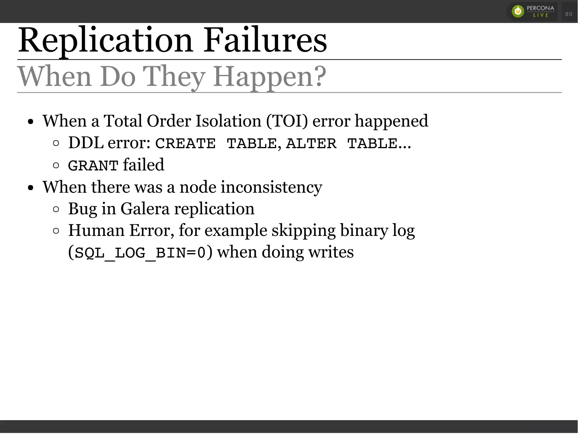 Replication Failures
When Do They Happen?
When a Total Order Isolation (TOI) error happened
DDL error: CREATE TABLE, ALTER TABLE...
GRANTfailed
When there was a node inconsistency
Bug in Galera replication
Human Error, for example skipping binary log
(SQL_LOG_BIN=0) when doing writes
 
 
80
 