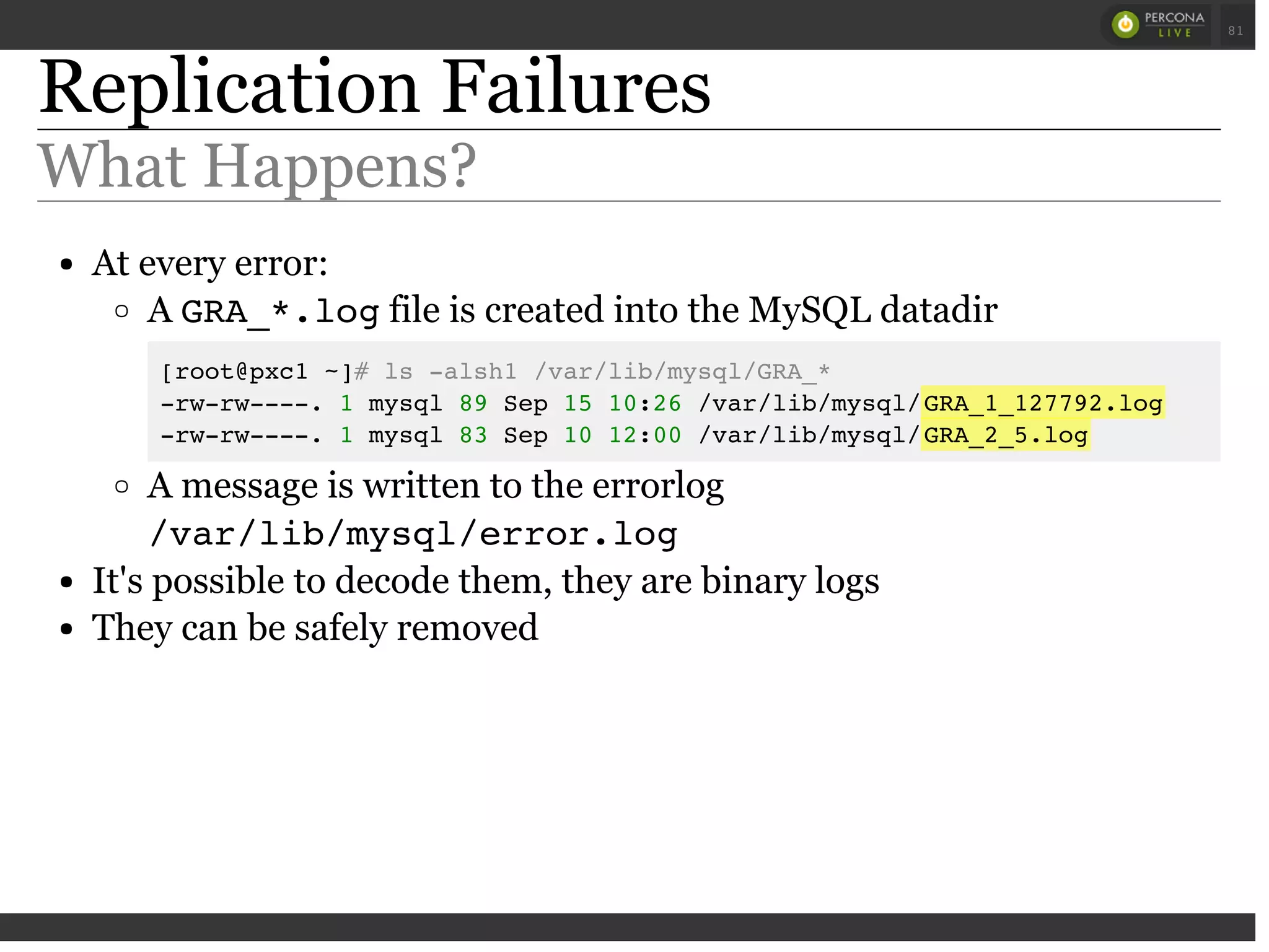 Replication Failures
What Happens?
At every error:
A GRA_*.logfile is created into the MySQL datadir
[root@pxc1 ~]# ls -alsh1 /var/lib/mysql/GRA_*
-rw-rw----. 1 mysql 89 Sep 15 10:26 /var/lib/mysql/GRA_1_127792.log
-rw-rw----. 1 mysql 83 Sep 10 12:00 /var/lib/mysql/GRA_2_5.log
A message is written to the errorlog
/var/lib/mysql/error.log
It's possible to decode them, they are binary logs
They can be safely removed
 
 
81
 