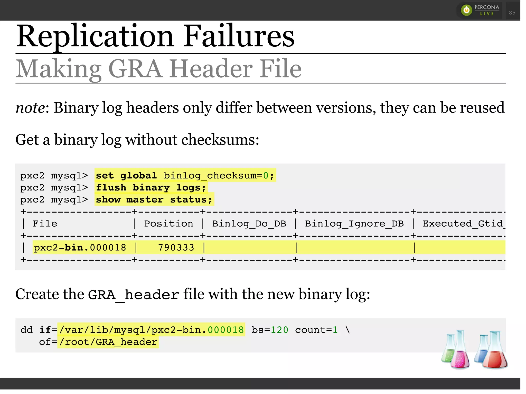Replication Failures
Making GRA Header File
note: Binary log headers only differ between versions, they can be reused
Get a binary log without checksums:
Create the GRA_headerfile with the new binary log:
dd if=/var/lib/mysql/pxc2-bin.000018 bs=120 count=1 
of=/root/GRA_header
pxc2 mysql> set global binlog_checksum=0;
pxc2 mysql> flush binary logs;
pxc2 mysql> show master status;
+-----------------+----------+--------------+------------------+------------------
| File | Position | Binlog_Do_DB | Binlog_Ignore_DB | Executed_Gtid_Set
+-----------------+----------+--------------+------------------+------------------
| pxc2-bin.000018 | 790333 | | |
+-----------------+----------+--------------+------------------+------------------
 
 
85
 