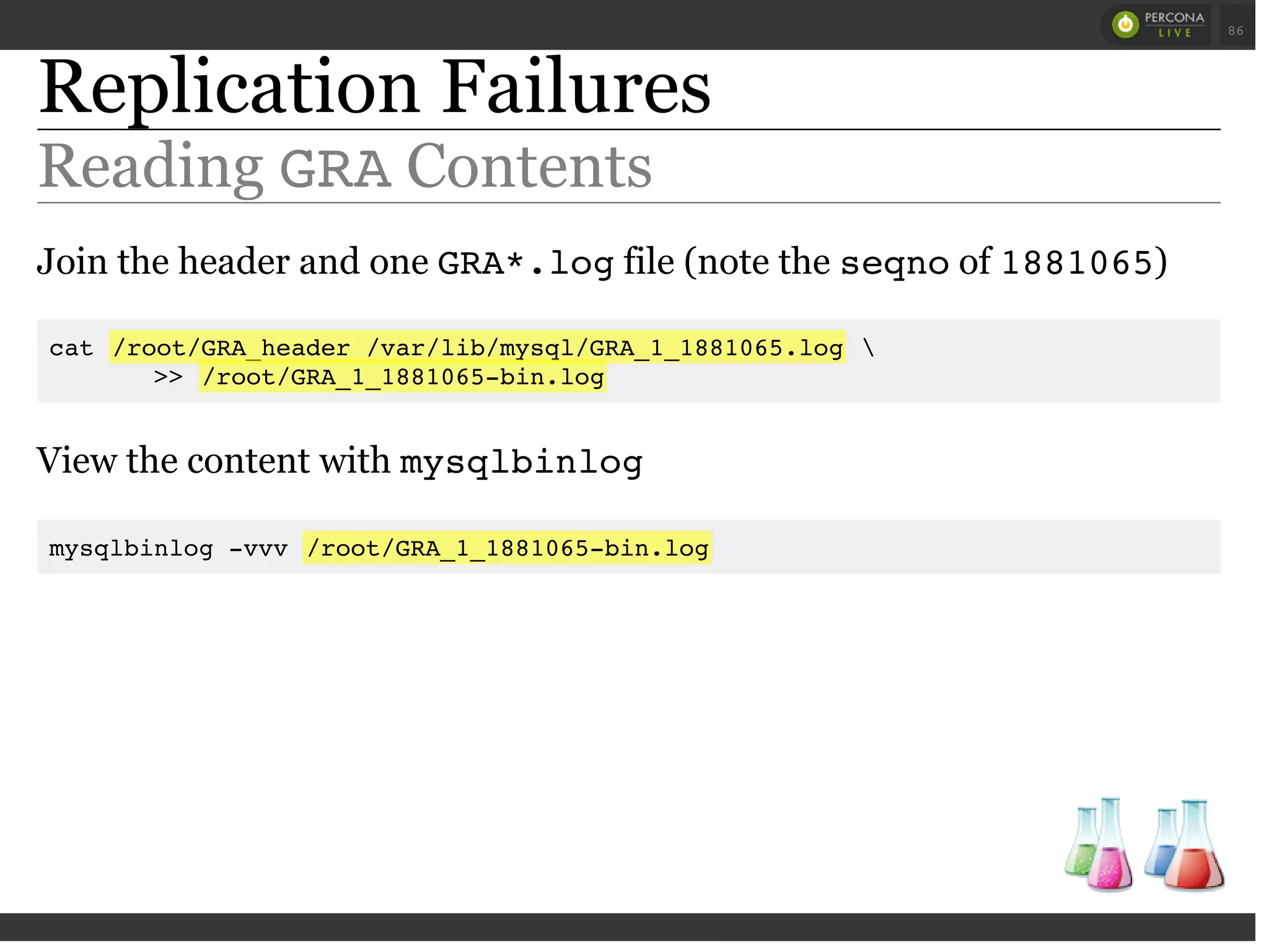 Replication Failures
Reading GRAContents
Join the header and one GRA*.logfile (note the seqnoof 1881065)
cat /root/GRA_header /var/lib/mysql/GRA_1_1881065.log 
>> /root/GRA_1_1881065-bin.log
View the content with mysqlbinlog
mysqlbinlog -vvv /root/GRA_1_1881065-bin.log
 
 
86
 