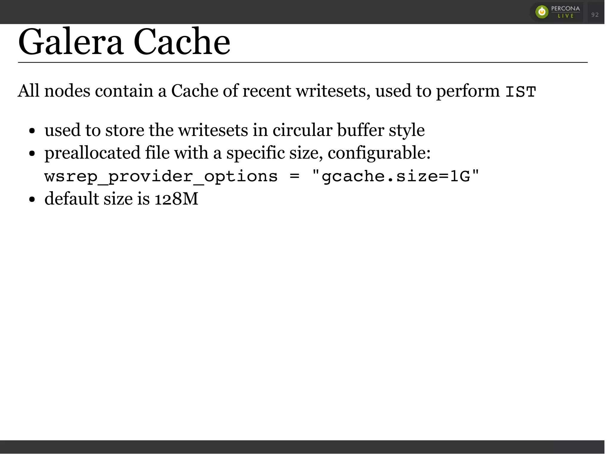 Galera Cache
All nodes contain a Cache of recent writesets, used to perform IST
used to store the writesets in circular buffer style
preallocated file with a specific size, configurable:
wsrep_provider_options = "gcache.size=1G"
default size is 128M
 
 
92
 