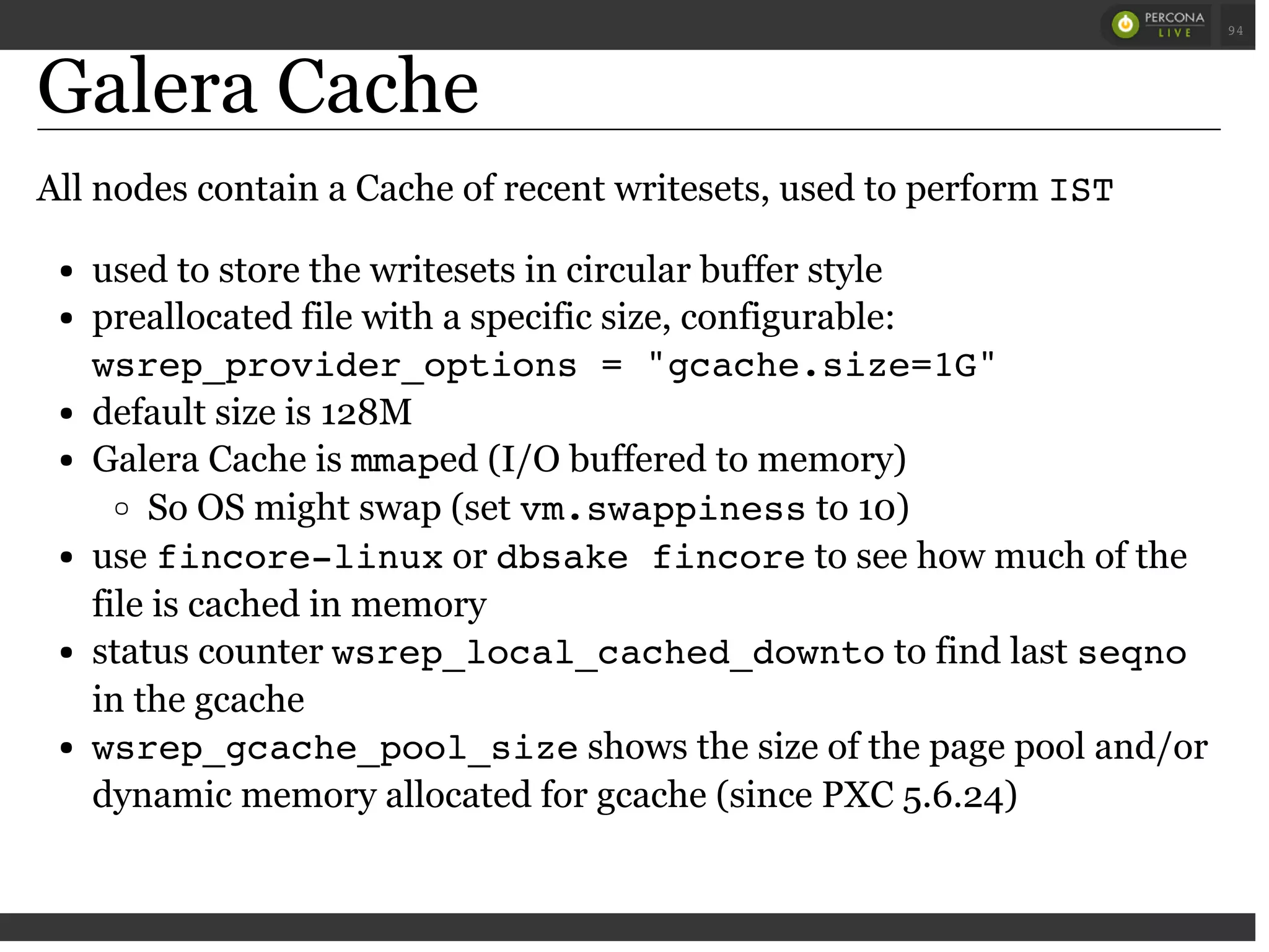 Galera Cache
All nodes contain a Cache of recent writesets, used to perform IST
used to store the writesets in circular buffer style
preallocated file with a specific size, configurable:
wsrep_provider_options = "gcache.size=1G"
default size is 128M
Galera Cache is mmaped (I/O buffered to memory)
So OS might swap (set vm.swappinessto 10)
use fincore-linuxor dbsake fincoreto see how much of the
file is cached in memory
status counter wsrep_local_cached_downtoto find last seqno
in the gcache
wsrep_gcache_pool_sizeshows the size of the page pool and/or
dynamic memory allocated for gcache (since PXC 5.6.24)
 
 
94
 