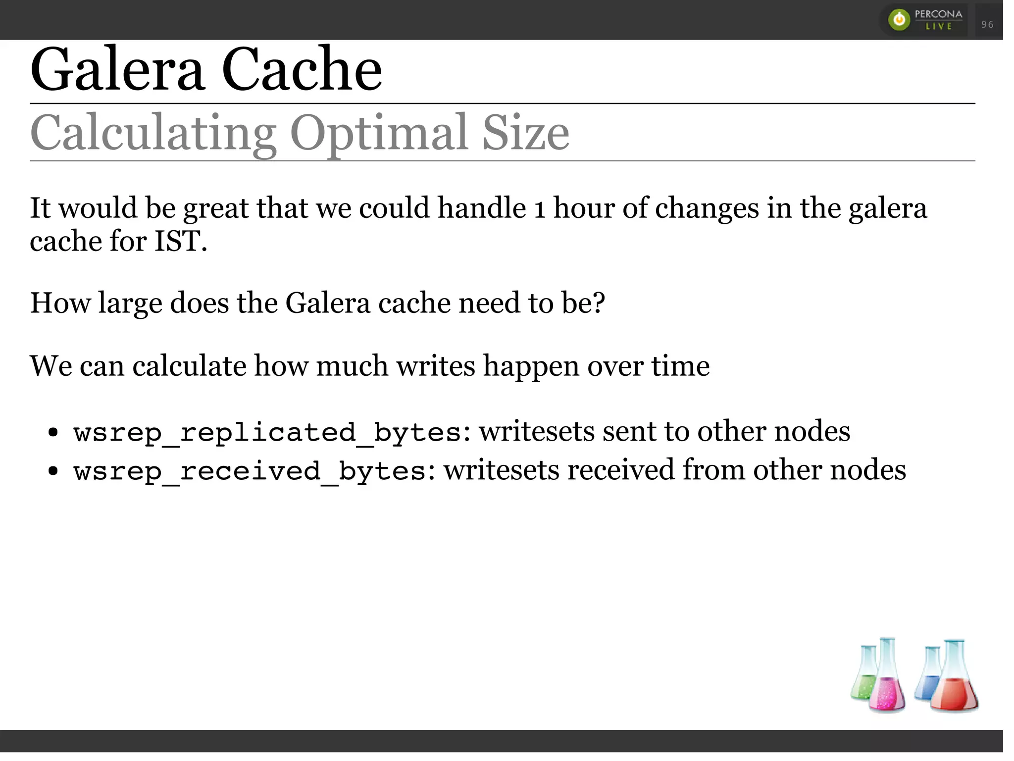 Galera Cache
Calculating Optimal Size
It would be great that we could handle 1 hour of changes in the galera
cache for IST.
How large does the Galera cache need to be?
We can calculate how much writes happen over time
wsrep_replicated_bytes: writesets sent to other nodes
wsrep_received_bytes: writesets received from other nodes
 
 
96
 