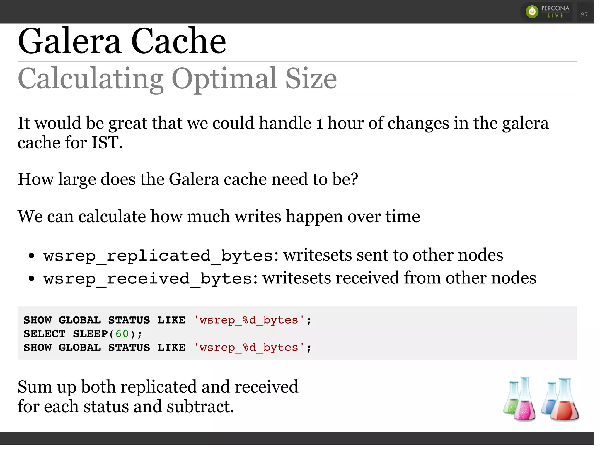Galera Cache
Calculating Optimal Size
It would be great that we could handle 1 hour of changes in the galera
cache for IST.
How large does the Galera cache need to be?
We can calculate how much writes happen over time
wsrep_replicated_bytes: writesets sent to other nodes
wsrep_received_bytes: writesets received from other nodes
SHOW GLOBAL STATUS LIKE 'wsrep_%d_bytes';
SELECT SLEEP(60);
SHOW GLOBAL STATUS LIKE 'wsrep_%d_bytes';
Sum up both replicated and received
for each status and subtract.
 
 
97
 
