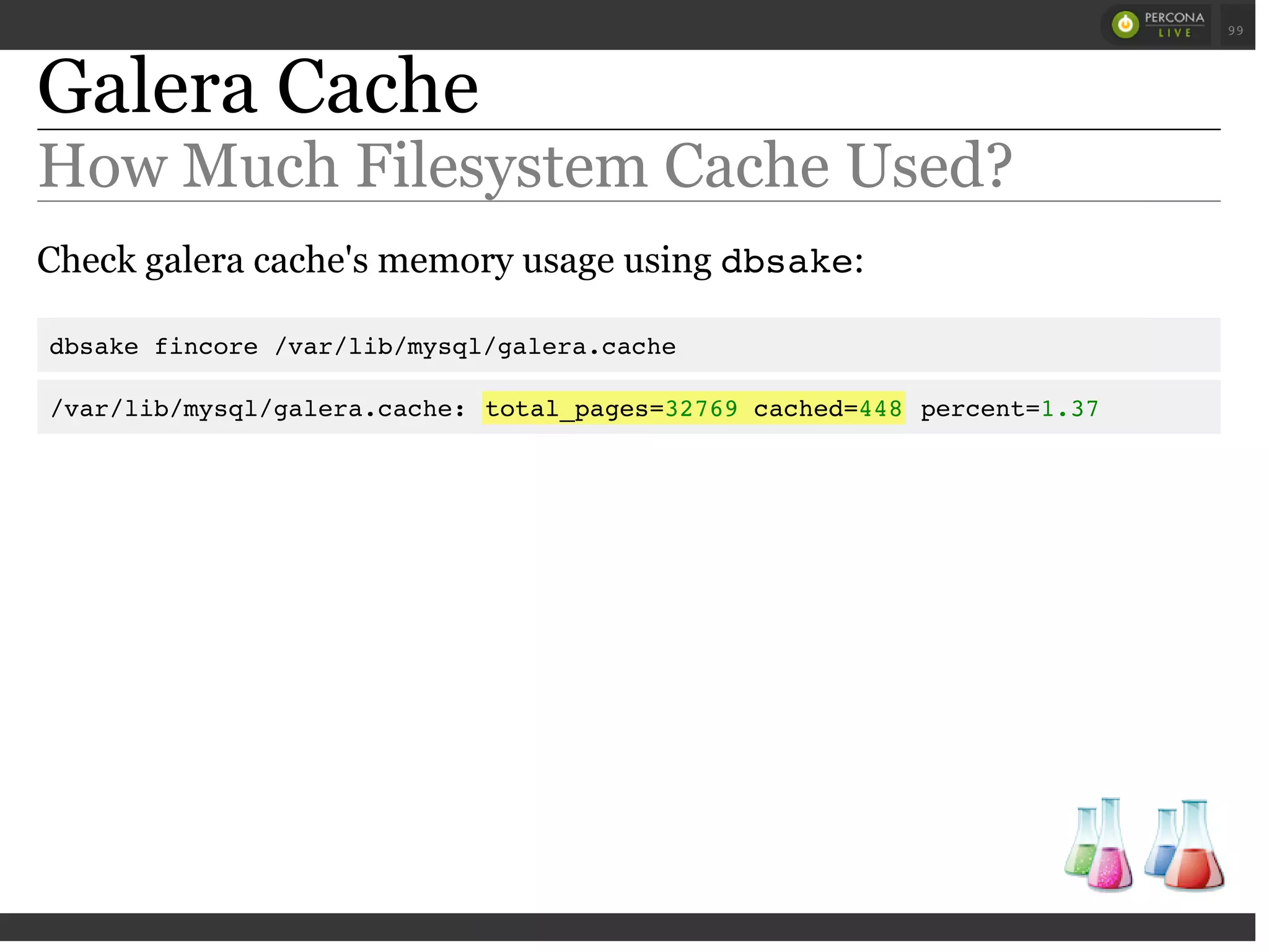 Galera Cache
How Much Filesystem Cache Used?
Check galera cache's memory usage using dbsake:
dbsake fincore /var/lib/mysql/galera.cache
/var/lib/mysql/galera.cache: total_pages=32769 cached=448 percent=1.37
 
 
99
 