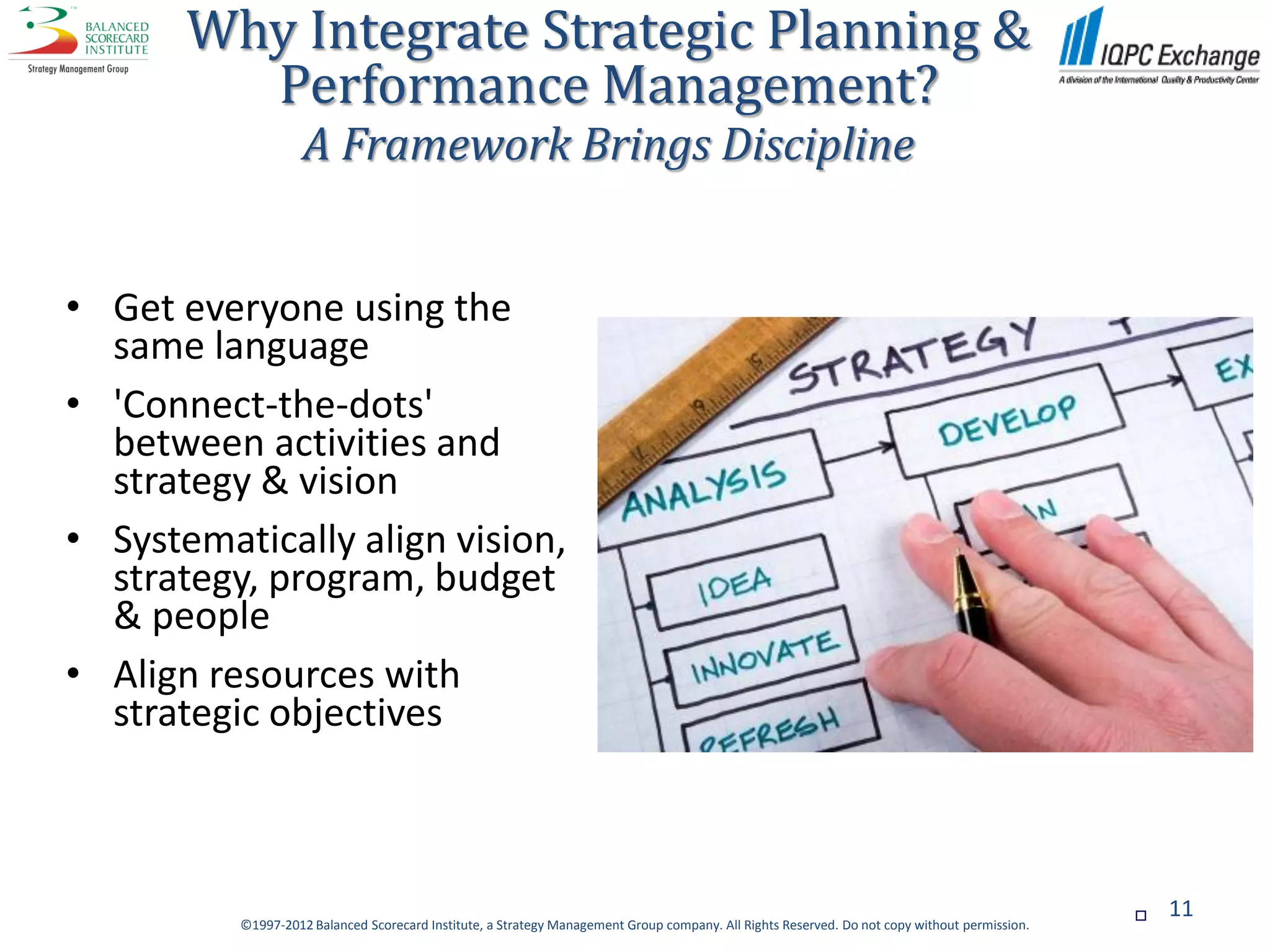 Why Integrate Strategic Planning &
         Performance Management?
                    A Framework Brings Discipline


• Get everyone using the
  same language
• 'Connect-the-dots'
  between activities and
  strategy & vision
• Systematically align vision,
  strategy, program, budget
  & people
• Align resources with
  strategic objectives



                                                                                                                                                  11
          ©1997-2012 Balanced Scorecard Institute, a Strategy Management Group company. All Rights Reserved. Do not copy without permission.
 